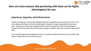 Studios or production units of well-established photo manipulation service providers invest in the
most advanced software and they employ highly competent image manipulation professionals
with. These experts effectively amalgamate their skills and experience with the technological
prowess of the most advanced and AI-powered graphic software and tools to perform high-quality
edits.
From carefully adjusting the lighting and colors to combining different elements, they deliver high-
quality images that are just what you need.
Here are some reasons why partnering with them can be highly
advantageous for you:
Experience, Expertise, And Infrastructure
 