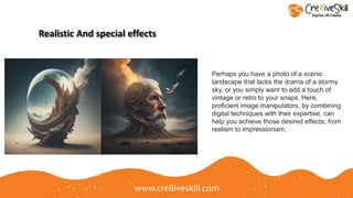 Realistic And special effects
Perhaps you have a photo of a scenic
landscape that lacks the drama of a stormy
sky, or you simply want to add a touch of
vintage or retro to your snaps. Here,
proficient image manipulators, by combining
digital techniques with their expertise, can
help you achieve those desired effects, from
realism to impressionism.
 