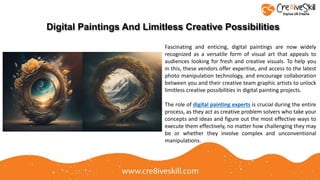 Fascinating and enticing, digital paintings are now widely
recognized as a versatile form of visual art that appeals to
audiences looking for fresh and creative visuals. To help you
in this, these vendors offer expertise, and access to the latest
photo manipulation technology, and encourage collaboration
between you and their creative team graphic artists to unlock
limitless creative possibilities in digital painting projects.
The role of digital painting experts is crucial during the entire
process, as they act as creative problem solvers who take your
concepts and ideas and figure out the most effective ways to
execute them effectively, no matter how challenging they may
be or whether they involve complex and unconventional
manipulations.
Digital Paintings And Limitless Creative Possibilities
 