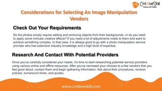 Considerations for Selecting An Image Manipulation
Vendors
Check Out Your Requirements
Do the photos simply require adding and removing objects from their backgrounds, or do you need
to apply some intricate creative effects? If you need a lot of adjustments made to them and want to
achieve something complex. In that case, it is always good to go with a photo manipulation service
provider who has extensive industry knowledge and a high level of expertise.
Research And Contact With Potential Providers
Once you've carefully considered your needs, it's time to start researching potential service providers
using various online and offline resources. After you've narrowed your choices to a few vendors that you
feel good about, contact them and begin gathering information. Ask about their procedures, revision
policies, turnaround times, and quotes.
 