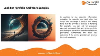 In addition to the essential information,
reviewing the portfolio and work gives you
insight into the range of services and editing
tasks that the provider is capable of handling.
For example, you can ask for previously
executed samples of their work in the portfolio,
which can give you a clear idea of their skills and
proficiency. Furthermore, this helps you
determine if the service provider can produce
the result you desire.
Look For Portfolio And Work Samples
 