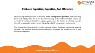 After looking at the portfolios of multiple photo editing service providers, and comparing
their work side-by-side, this is the fundamental step of the entire selection process. By
meticulously evaluating these three aspects, you increase the chances of selecting a vendor
who will be a valuable partner who is highly aligned with your project requirements.
This ensures the highest quality results, meeting project deadlines, minimizing potential
setbacks, and ensuring smooth communication to guarantee the overall success of your
manipulation projects.
Evaluate Expertise, Expertise, And Efficiency
 