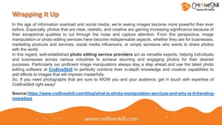 Wrapping It Up
In the age of information overload and social media, we're seeing images become more powerful than ever
before. Especially, photos that are clear, realistic, and creative are gaining increasing significance because of
their exceptional qualities to cut through the noise and capture attention. From this perspective, image
manipulation or photo editing services have become indispensable aspects, whether they are for businesses,
marketing products and services, social media influencers, or simply someone who wants to share photos
with the world.
In this regard, well-established photo editing service providers act as versatile experts, helping individuals
and businesses across various industries to achieve stunning and engaging photos for their desired
purposes. Particularly our proficient image manipulators always stay a step ahead and use the latest photo
editing software at Cre8iveSkill to perfectly combine their in-depth knowledge and creative capabilities to
add effects to images that will impress masterfully.
So, If you need photographs that are sure to WOW you and your audience, get in touch with expertise of
Cre8iveSkill right away!
Source:https://www.cre8iveskill.com/blog/what-is-photo-manipulation-services-and-why-is-it-trending-
nowadays
 