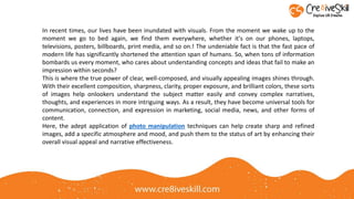 In recent times, our lives have been inundated with visuals. From the moment we wake up to the
moment we go to bed again, we find them everywhere, whether it's on our phones, laptops,
televisions, posters, billboards, print media, and so on.! The undeniable fact is that the fast pace of
modern life has significantly shortened the attention span of humans. So, when tons of information
bombards us every moment, who cares about understanding concepts and ideas that fail to make an
impression within seconds?
This is where the true power of clear, well-composed, and visually appealing images shines through.
With their excellent composition, sharpness, clarity, proper exposure, and brilliant colors, these sorts
of images help onlookers understand the subject matter easily and convey complex narratives,
thoughts, and experiences in more intriguing ways. As a result, they have become universal tools for
communication, connection, and expression in marketing, social media, news, and other forms of
content.
Here, the adept application of photo manipulation techniques can help create sharp and refined
images, add a specific atmosphere and mood, and push them to the status of art by enhancing their
overall visual appeal and narrative effectiveness.
 