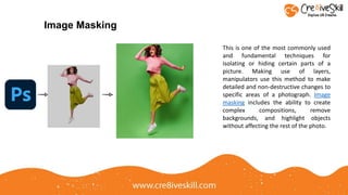 This is one of the most commonly used
and fundamental techniques for
isolating or hiding certain parts of a
picture. Making use of layers,
manipulators use this method to make
detailed and non-destructive changes to
specific areas of a photograph. Image
masking includes the ability to create
complex compositions, remove
backgrounds, and highlight objects
without affecting the rest of the photo.
Image Masking
 