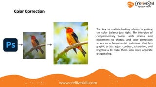 Color Correction
The key to realistic-looking photos is getting
the color balance just right. The interplay of
complementary colors adds drama and
excitement to photos, and color correction
serves as a fundamental technique that lets
graphic artists adjust contrast, saturation, and
brightness to make them look more accurate
or appealing.
 