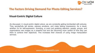 The Factors Driving Demand For Photo Editing Services?
Visual-Centric Digital Culture
As discussed, in visual-centric digital culture, we are constantly getting bombarded with pictures.
They wonderfully tell stories, express emotions, and make lasting impressions. As a result,
whether it's for self-expression, branding, or even just grabbing attention, people, groups, and
organizations see images as a powerful tool and are becoming more careful of how they use
them to achieve their objectives. This increases their chances of using image manipulation
services.
 