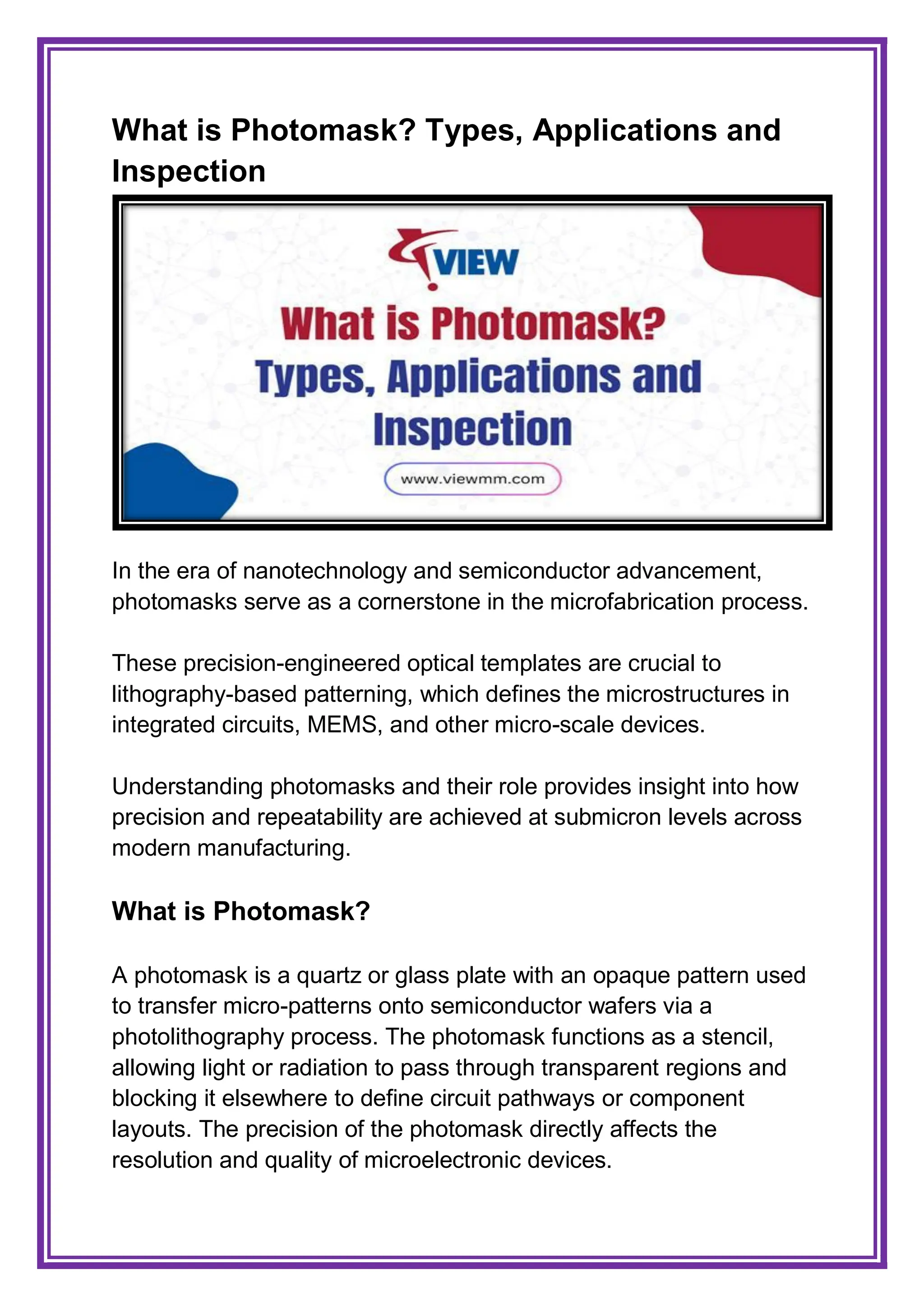 What is Photomask? Types, Applications and
Inspection
In the era of nanotechnology and semiconductor advancement,
photomasks serve as a cornerstone in the microfabrication process.
These precision-engineered optical templates are crucial to
lithography-based patterning, which defines the microstructures in
integrated circuits, MEMS, and other micro-scale devices.
Understanding photomasks and their role provides insight into how
precision and repeatability are achieved at submicron levels across
modern manufacturing.
What is Photomask?
A photomask is a quartz or glass plate with an opaque pattern used
to transfer micro-patterns onto semiconductor wafers via a
photolithography process. The photomask functions as a stencil,
allowing light or radiation to pass through transparent regions and
blocking it elsewhere to define circuit pathways or component
layouts. The precision of the photomask directly affects the
resolution and quality of microelectronic devices.
 