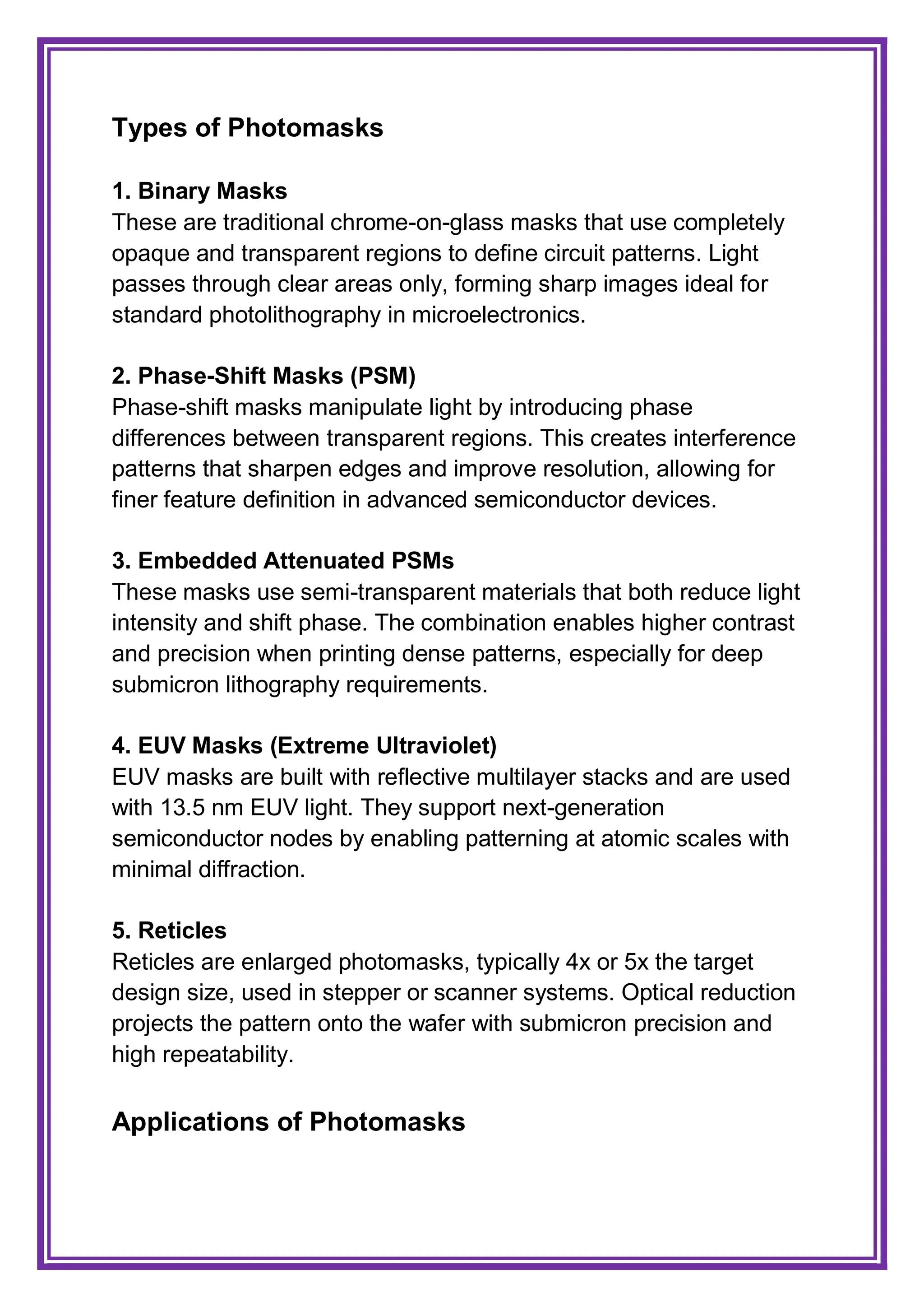 Types of Photomasks
1. Binary Masks
These are traditional chrome-on-glass masks that use completely
opaque and transparent regions to define circuit patterns. Light
passes through clear areas only, forming sharp images ideal for
standard photolithography in microelectronics.
2. Phase-Shift Masks (PSM)
Phase-shift masks manipulate light by introducing phase
differences between transparent regions. This creates interference
patterns that sharpen edges and improve resolution, allowing for
finer feature definition in advanced semiconductor devices.
3. Embedded Attenuated PSMs
These masks use semi-transparent materials that both reduce light
intensity and shift phase. The combination enables higher contrast
and precision when printing dense patterns, especially for deep
submicron lithography requirements.
4. EUV Masks (Extreme Ultraviolet)
EUV masks are built with reflective multilayer stacks and are used
with 13.5 nm EUV light. They support next-generation
semiconductor nodes by enabling patterning at atomic scales with
minimal diffraction.
5. Reticles
Reticles are enlarged photomasks, typically 4x or 5x the target
design size, used in stepper or scanner systems. Optical reduction
projects the pattern onto the wafer with submicron precision and
high repeatability.
Applications of Photomasks
 