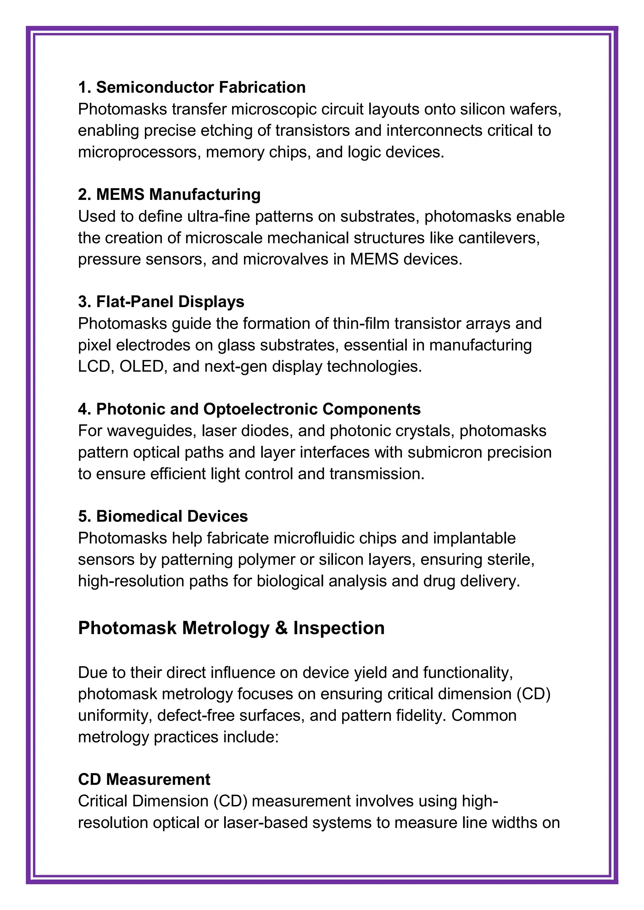 1. Semiconductor Fabrication
Photomasks transfer microscopic circuit layouts onto silicon wafers,
enabling precise etching of transistors and interconnects critical to
microprocessors, memory chips, and logic devices.
2. MEMS Manufacturing
Used to define ultra-fine patterns on substrates, photomasks enable
the creation of microscale mechanical structures like cantilevers,
pressure sensors, and microvalves in MEMS devices.
3. Flat-Panel Displays
Photomasks guide the formation of thin-film transistor arrays and
pixel electrodes on glass substrates, essential in manufacturing
LCD, OLED, and next-gen display technologies.
4. Photonic and Optoelectronic Components
For waveguides, laser diodes, and photonic crystals, photomasks
pattern optical paths and layer interfaces with submicron precision
to ensure efficient light control and transmission.
5. Biomedical Devices
Photomasks help fabricate microfluidic chips and implantable
sensors by patterning polymer or silicon layers, ensuring sterile,
high-resolution paths for biological analysis and drug delivery.
Photomask Metrology & Inspection
Due to their direct influence on device yield and functionality,
photomask metrology focuses on ensuring critical dimension (CD)
uniformity, defect-free surfaces, and pattern fidelity. Common
metrology practices include:
CD Measurement
Critical Dimension (CD) measurement involves using high-
resolution optical or laser-based systems to measure line widths on
 
