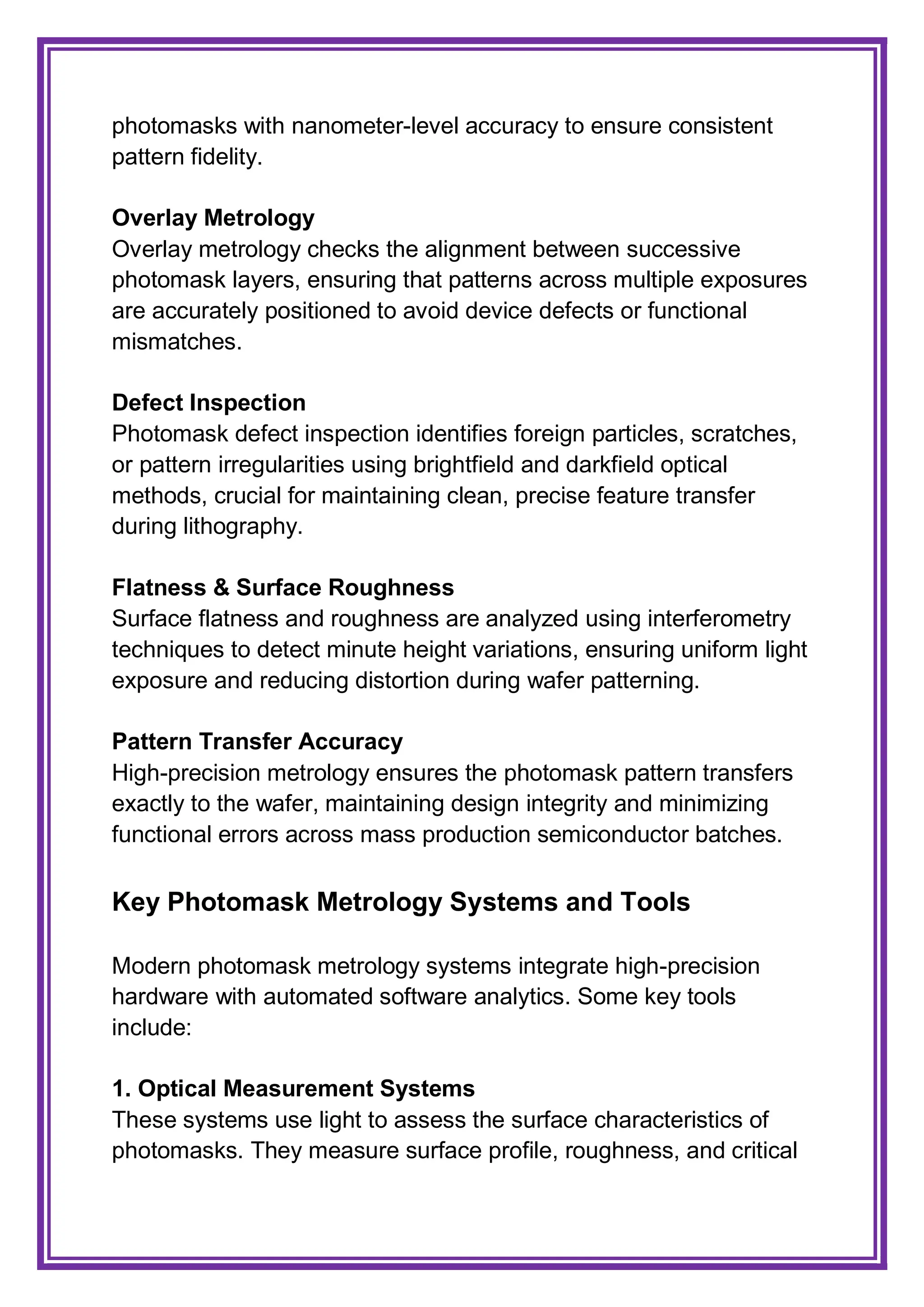 photomasks with nanometer-level accuracy to ensure consistent
pattern fidelity.
Overlay Metrology
Overlay metrology checks the alignment between successive
photomask layers, ensuring that patterns across multiple exposures
are accurately positioned to avoid device defects or functional
mismatches.
Defect Inspection
Photomask defect inspection identifies foreign particles, scratches,
or pattern irregularities using brightfield and darkfield optical
methods, crucial for maintaining clean, precise feature transfer
during lithography.
Flatness & Surface Roughness
Surface flatness and roughness are analyzed using interferometry
techniques to detect minute height variations, ensuring uniform light
exposure and reducing distortion during wafer patterning.
Pattern Transfer Accuracy
High-precision metrology ensures the photomask pattern transfers
exactly to the wafer, maintaining design integrity and minimizing
functional errors across mass production semiconductor batches.
Key Photomask Metrology Systems and Tools
Modern photomask metrology systems integrate high-precision
hardware with automated software analytics. Some key tools
include:
1. Optical Measurement Systems
These systems use light to assess the surface characteristics of
photomasks. They measure surface profile, roughness, and critical
 