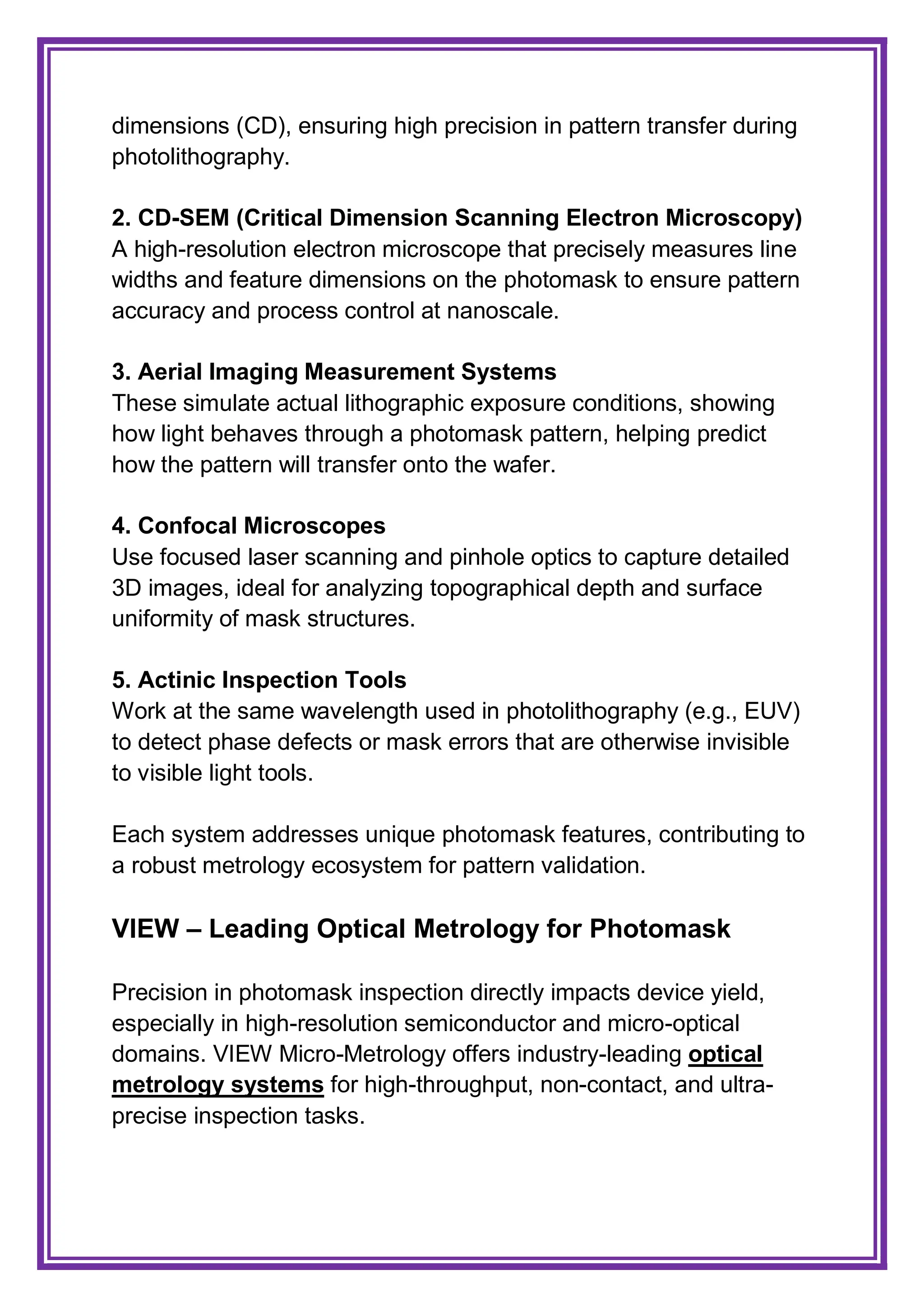 dimensions (CD), ensuring high precision in pattern transfer during
photolithography.
2. CD-SEM (Critical Dimension Scanning Electron Microscopy)
A high-resolution electron microscope that precisely measures line
widths and feature dimensions on the photomask to ensure pattern
accuracy and process control at nanoscale.
3. Aerial Imaging Measurement Systems
These simulate actual lithographic exposure conditions, showing
how light behaves through a photomask pattern, helping predict
how the pattern will transfer onto the wafer.
4. Confocal Microscopes
Use focused laser scanning and pinhole optics to capture detailed
3D images, ideal for analyzing topographical depth and surface
uniformity of mask structures.
5. Actinic Inspection Tools
Work at the same wavelength used in photolithography (e.g., EUV)
to detect phase defects or mask errors that are otherwise invisible
to visible light tools.
Each system addresses unique photomask features, contributing to
a robust metrology ecosystem for pattern validation.
VIEW – Leading Optical Metrology for Photomask
Precision in photomask inspection directly impacts device yield,
especially in high-resolution semiconductor and micro-optical
domains. VIEW Micro-Metrology offers industry-leading optical
metrology systems for high-throughput, non-contact, and ultra-
precise inspection tasks.
 