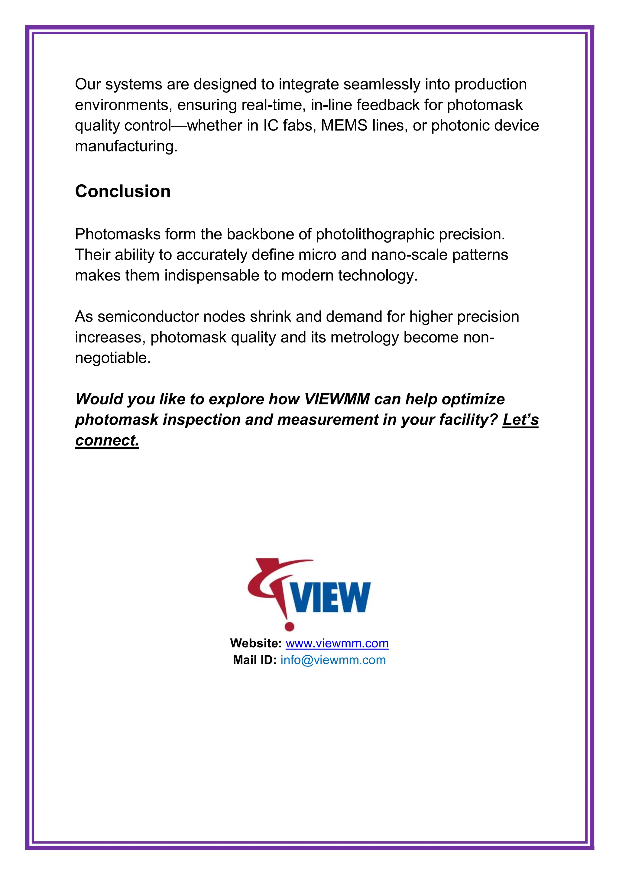 Our systems are designed to integrate seamlessly into production
environments, ensuring real-time, in-line feedback for photomask
quality control—whether in IC fabs, MEMS lines, or photonic device
manufacturing.
Conclusion
Photomasks form the backbone of photolithographic precision.
Their ability to accurately define micro and nano-scale patterns
makes them indispensable to modern technology.
As semiconductor nodes shrink and demand for higher precision
increases, photomask quality and its metrology become non-
negotiable.
Would you like to explore how VIEWMM can help optimize
photomask inspection and measurement in your facility? Let’s
connect.
Website: www.viewmm.com
Mail ID: info@viewmm.com
 