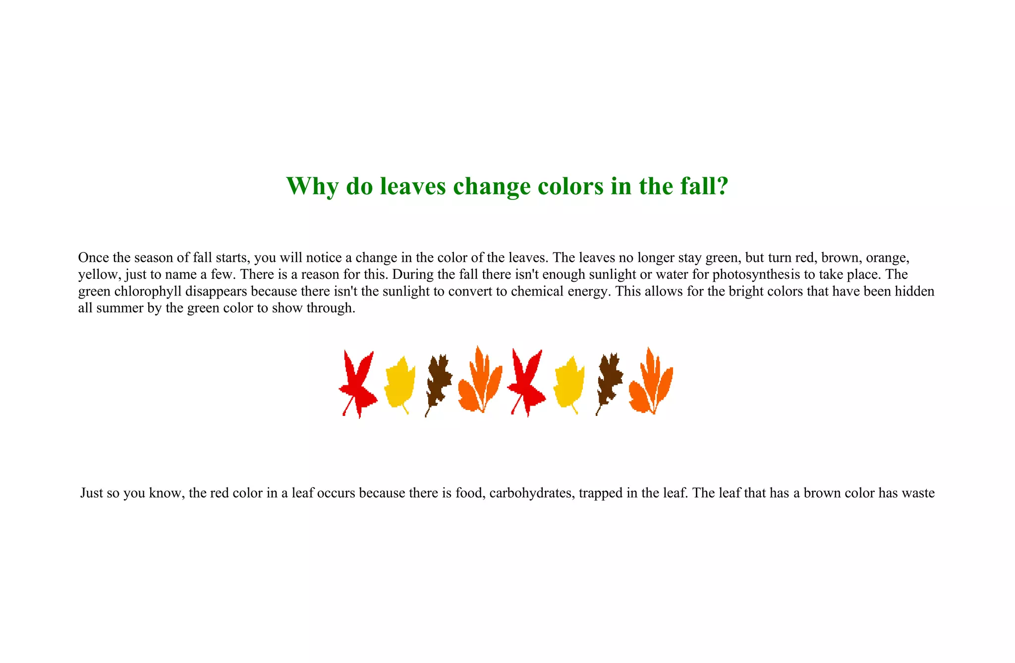 Why do leaves change colors in the fall?

Once the season of fall starts, you will notice a change in the color of the leaves. The leaves no longer stay green, but turn red, brown, orange,
yellow, just to name a few. There is a reason for this. During the fall there isn't enough sunlight or water for photosynthesis to take place. The
green chlorophyll disappears because there isn't the sunlight to convert to chemical energy. This allows for the bright colors that have been hidden
all summer by the green color to show through.




Just so you know, the red color in a leaf occurs because there is food, carbohydrates, trapped in the leaf. The leaf that has a brown color has waste
 