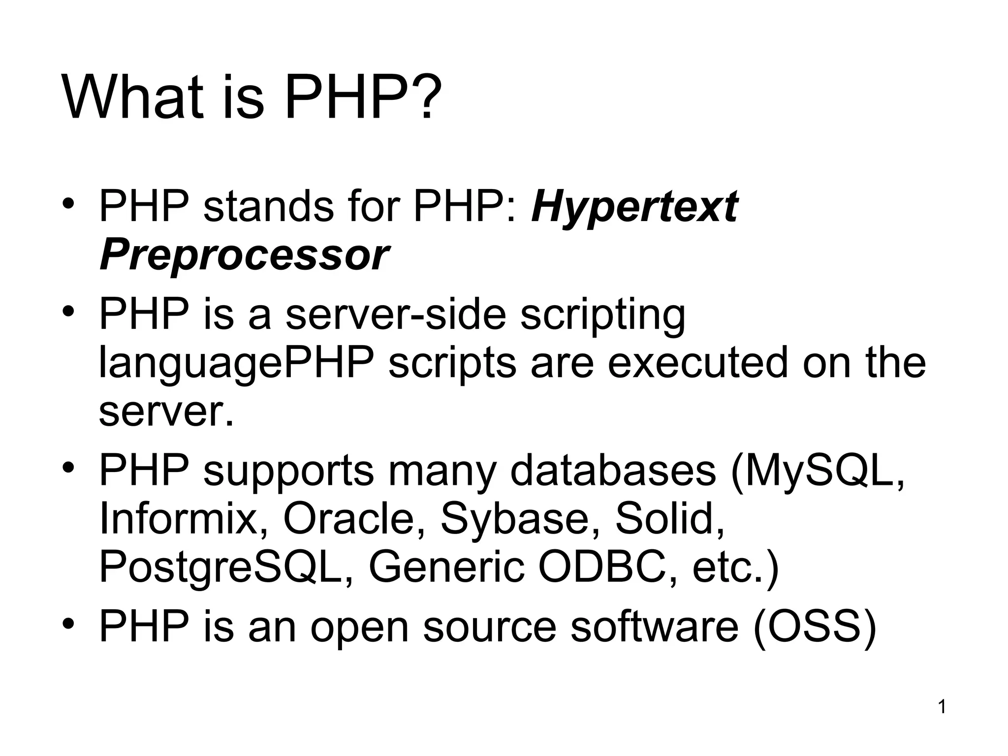 What is PHP? PHP stands for PHP:  Hypertext Preprocessor PHP is a server-side scripting languagePHP scripts are executed on the server. PHP supports many databases (MySQL, Informix, Oracle, Sybase, Solid, PostgreSQL, Generic ODBC, etc.) PHP is an open source software (OSS) 