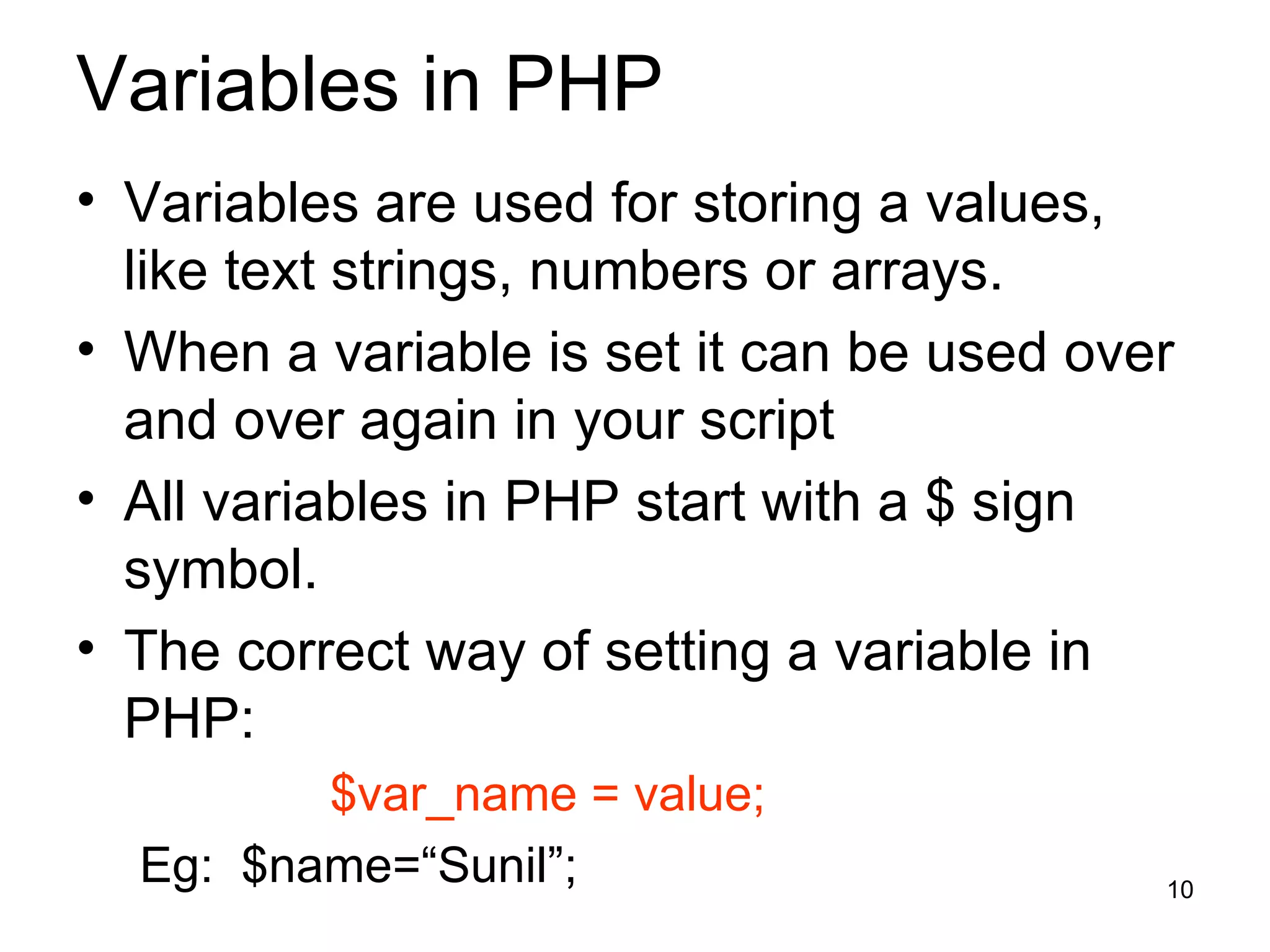 Variables in PHP Variables are used for storing a values, like text strings, numbers or arrays. When a variable is set it can be used over and over again in your script All variables in PHP start with a $ sign symbol. The correct way of setting a variable in PHP: $var_name = value; Eg:  $name=“Sunil”; 