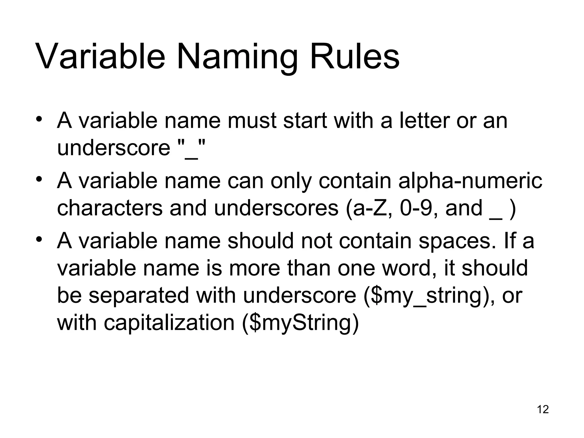 Variable Naming Rules A variable name must start with a letter or an underscore &quot;_&quot; A variable name can only contain alpha-numeric characters and underscores (a-Z, 0-9, and _ ) A variable name should not contain spaces. If a variable name is more than one word, it should be separated with underscore ($my_string), or with capitalization ($myString) 