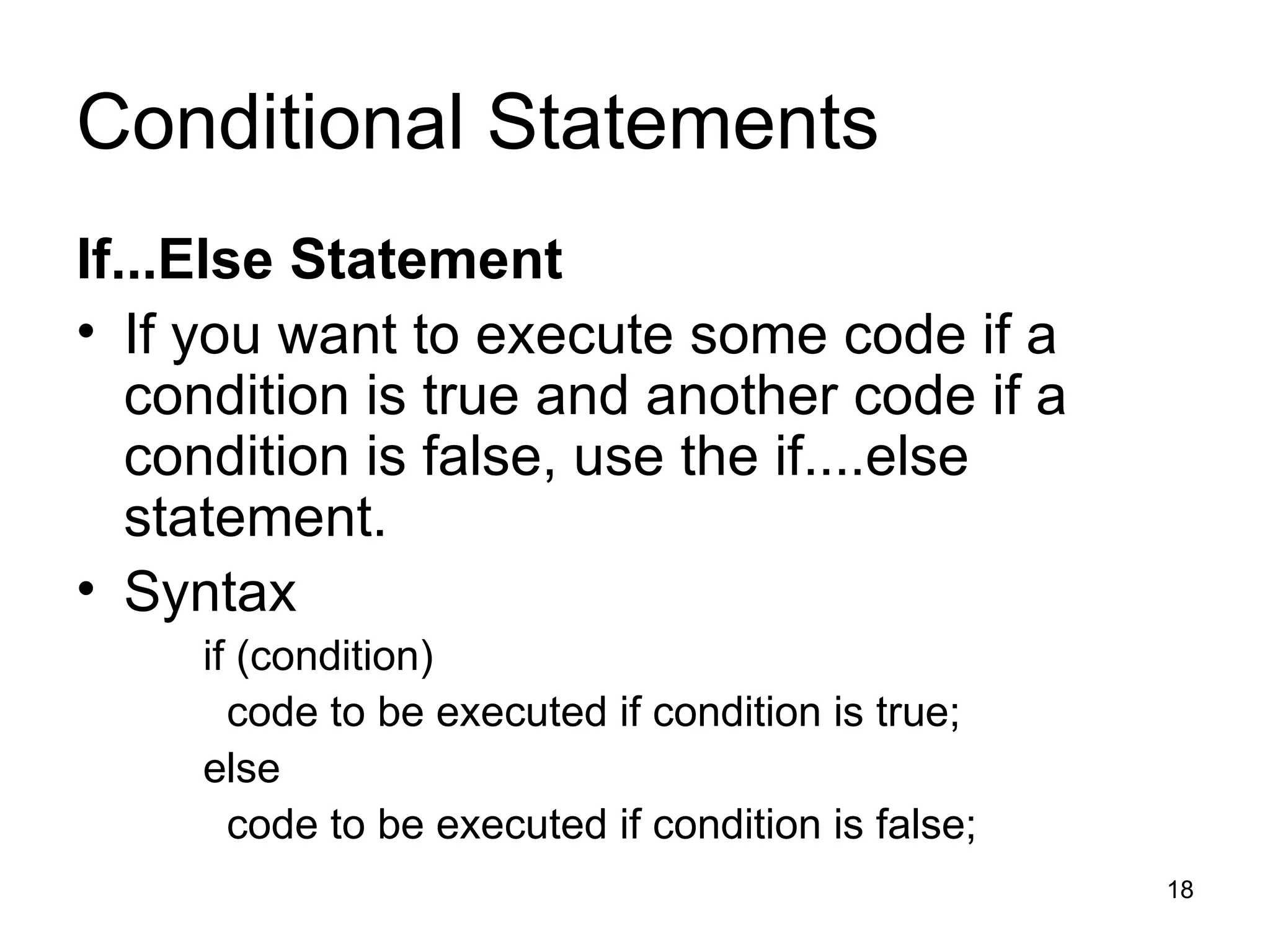 Conditional Statements If...Else Statement If you want to execute some code if a condition is true and another code if a condition is false, use the if....else statement. Syntax  if (condition) code to be executed if condition is true; else code to be executed if condition is false; 