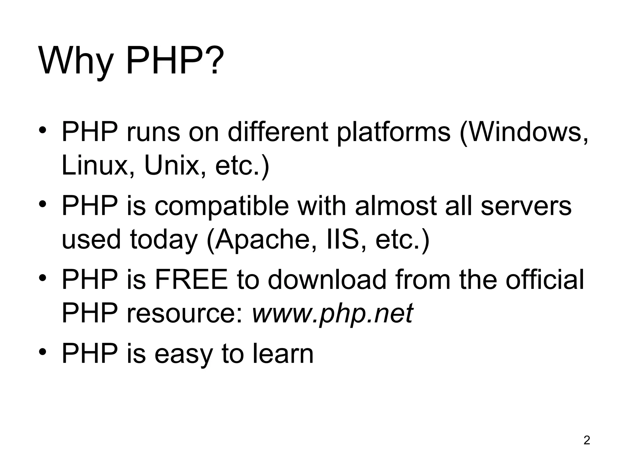 Why PHP? PHP runs on different platforms (Windows, Linux, Unix, etc.) PHP is compatible with almost all servers used today (Apache, IIS, etc.) PHP is FREE to download from the official PHP resource:  www.php.net PHP is easy to learn 