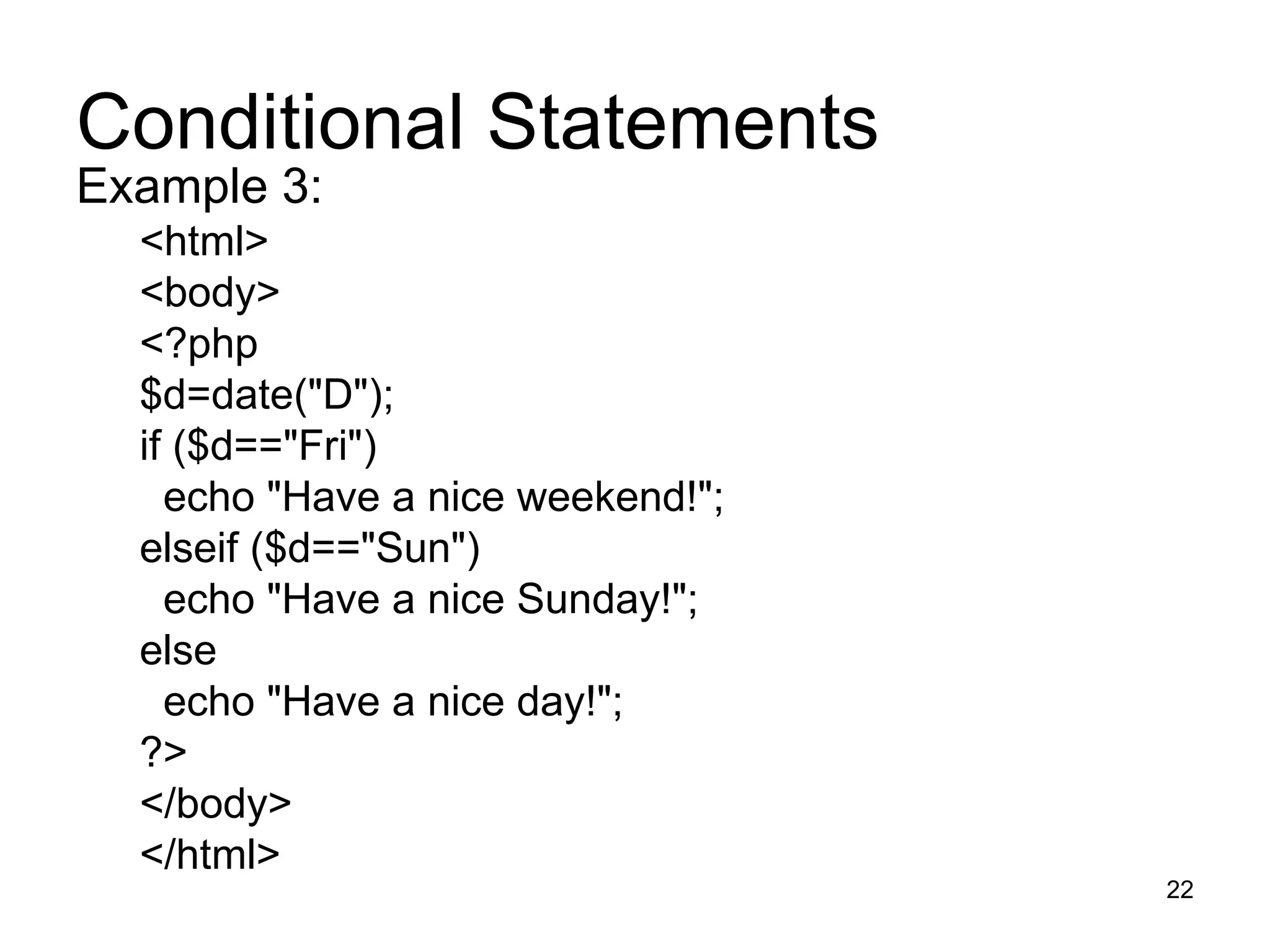 Conditional Statements Example 3: <html> <body> <?php $d=date(&quot;D&quot;); if ($d==&quot;Fri&quot;) echo &quot;Have a nice weekend!&quot;;  elseif ($d==&quot;Sun&quot;) echo &quot;Have a nice Sunday!&quot;;  else echo &quot;Have a nice day!&quot;;  ?> </body> </html> 