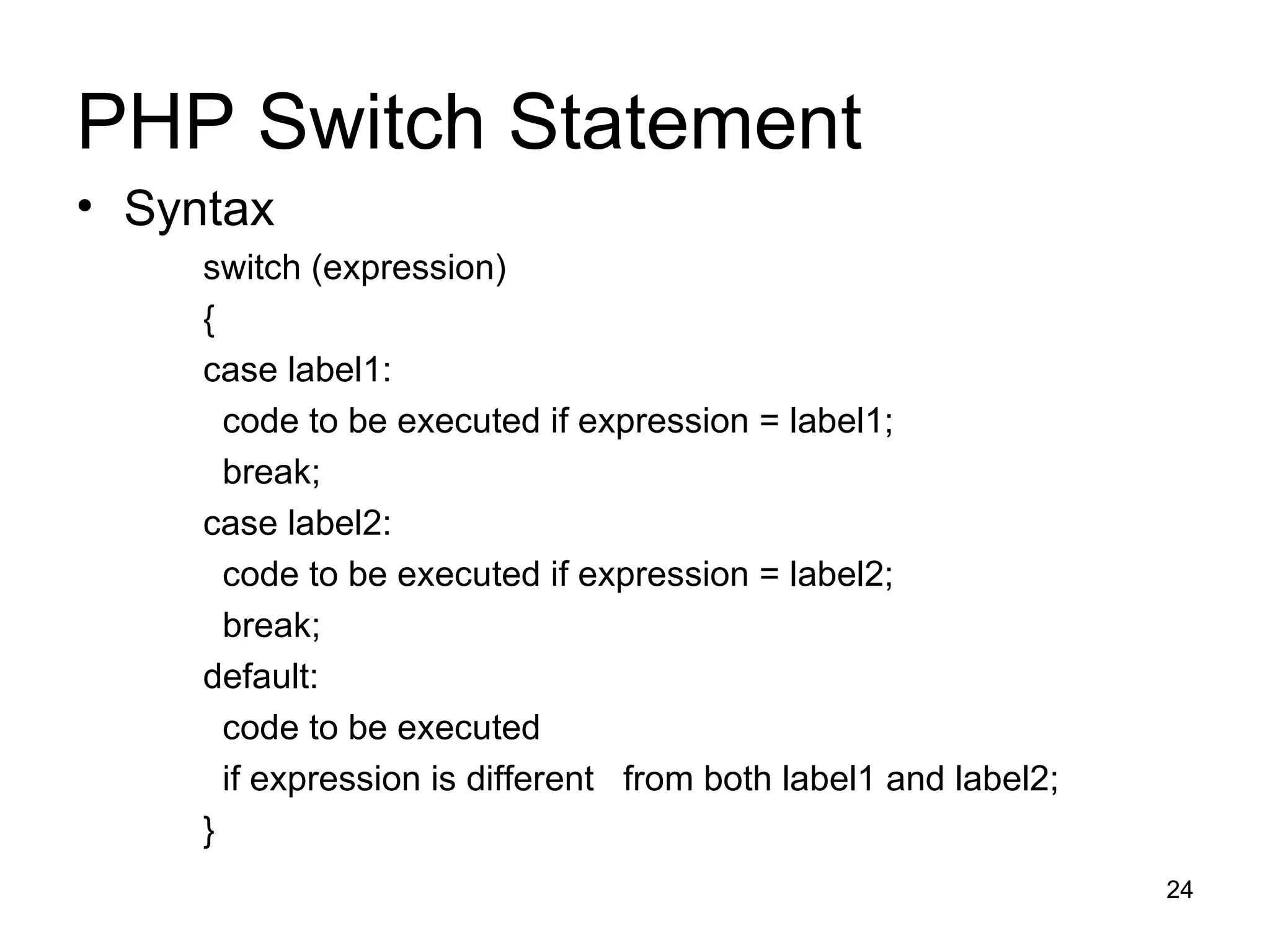 PHP Switch Statement Syntax switch (expression) { case label1: code to be executed if expression = label1; break;  case label2: code to be executed if expression = label2; break; default: code to be executed if expression is different  from both label1 and label2; } 