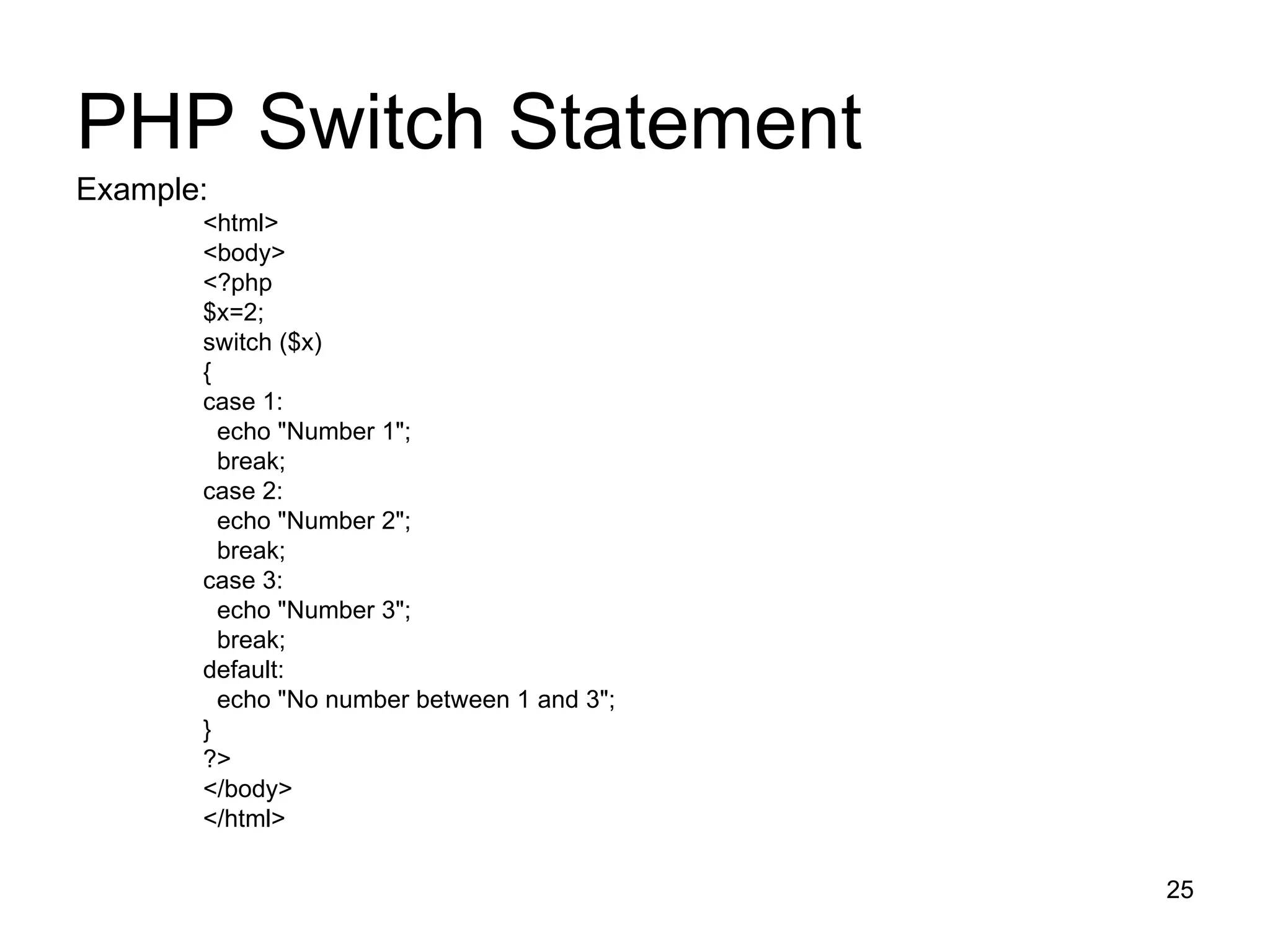 PHP Switch Statement Example: <html> <body> <?php $x=2; switch ($x) { case 1: echo &quot;Number 1&quot;; break; case 2: echo &quot;Number 2&quot;; break; case 3: echo &quot;Number 3&quot;; break; default: echo &quot;No number between 1 and 3&quot;; } ?> </body> </html> 