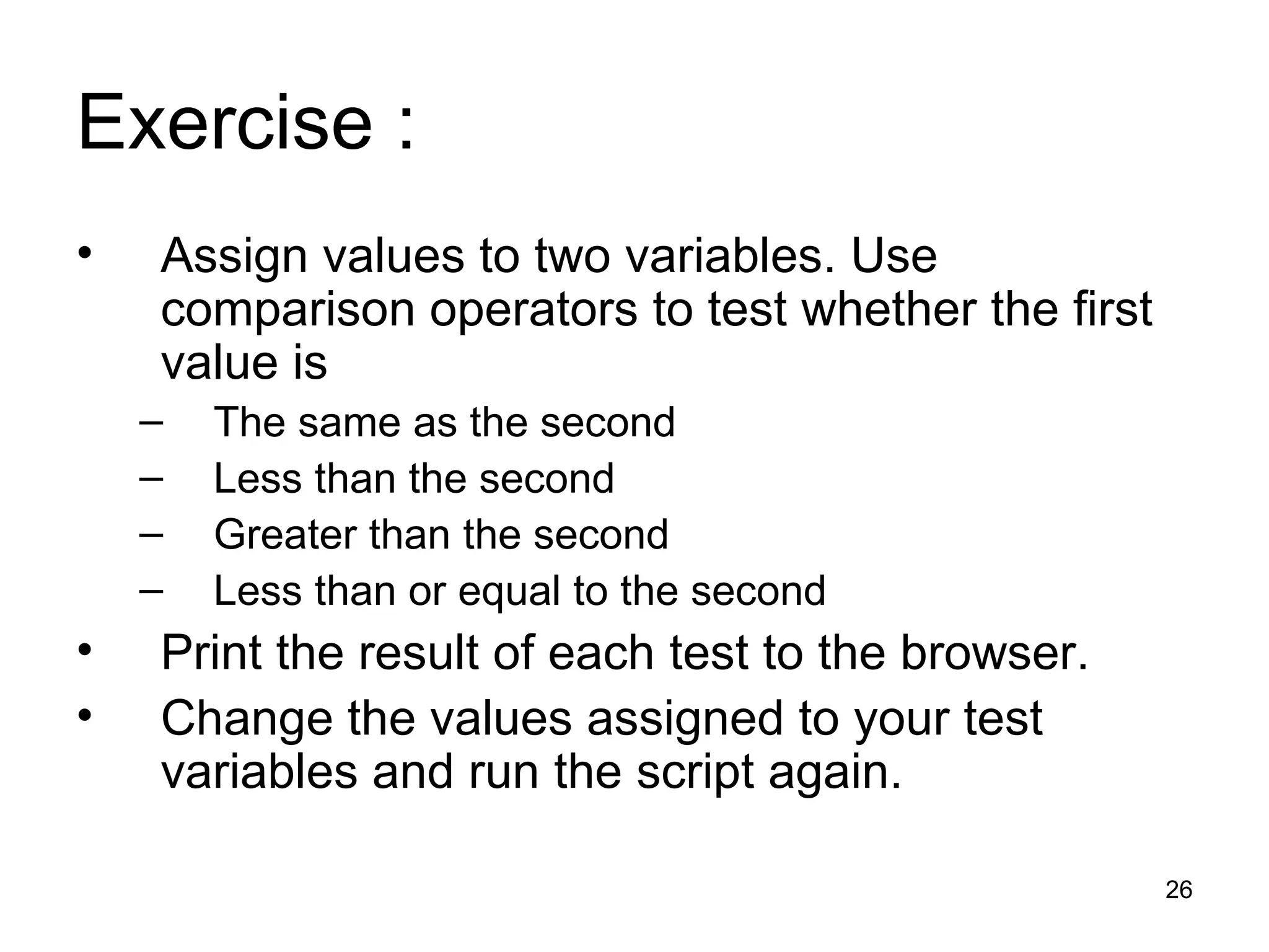 Exercise : Assign values to two variables. Use comparison operators to test whether the first value is The same as the second Less than the second Greater than the second Less than or equal to the second Print the result of each test to the browser. Change the values assigned to your test variables and run the script again. 
