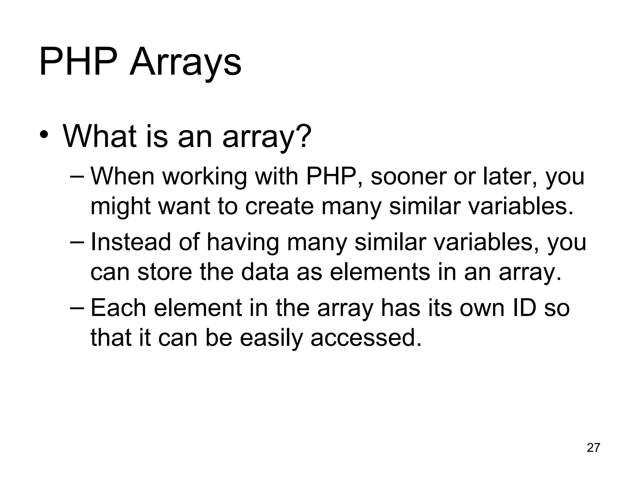PHP Arrays What is an array? When working with PHP, sooner or later, you might want to create many similar variables. Instead of having many similar variables, you can store the data as elements in an array. Each element in the array has its own ID so that it can be easily accessed. 