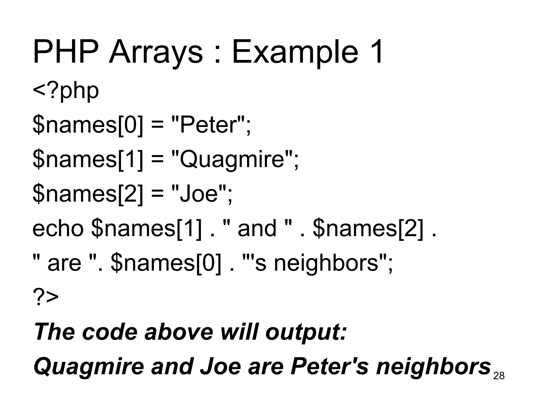 PHP Arrays : Example 1 <?php $names[0] = &quot;Peter&quot;; $names[1] = &quot;Quagmire&quot;; $names[2] = &quot;Joe&quot;; echo $names[1] . &quot; and &quot; . $names[2] .  &quot; are &quot;. $names[0] . &quot;'s neighbors&quot;; ?> The code above will output: Quagmire and Joe are Peter's neighbors 