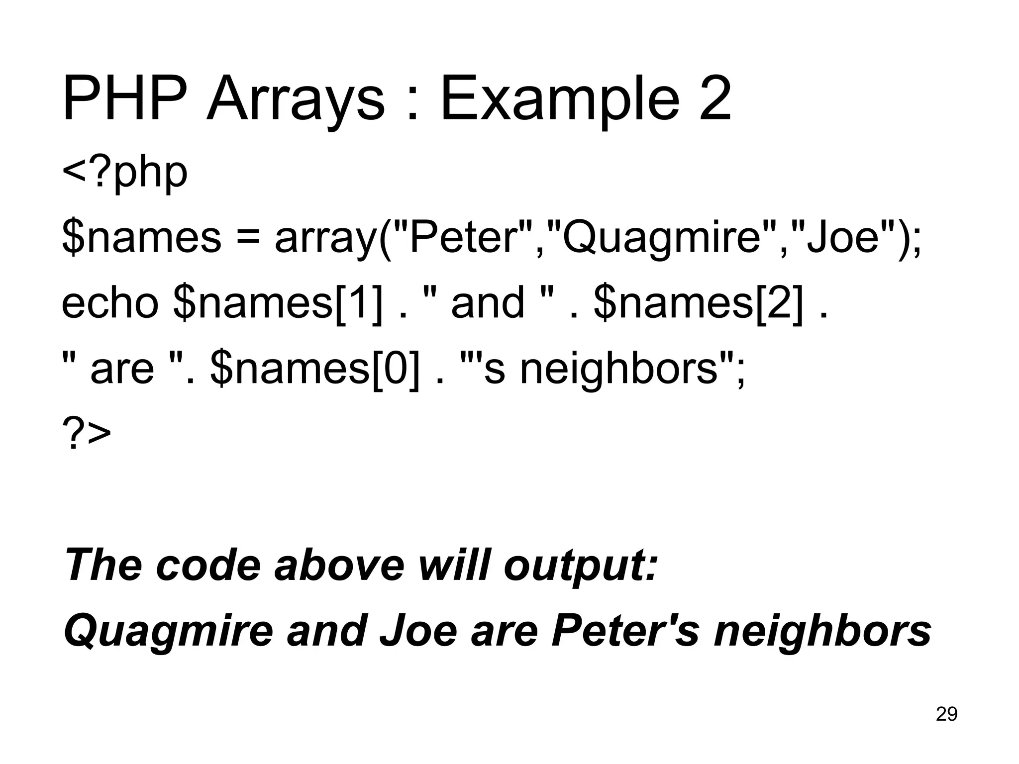 PHP Arrays : Example 2 <?php $names = array(&quot;Peter&quot;,&quot;Quagmire&quot;,&quot;Joe&quot;); echo $names[1] . &quot; and &quot; . $names[2] .  &quot; are &quot;. $names[0] . &quot;'s neighbors&quot;; ?> The code above will output: Quagmire and Joe are Peter's neighbors 