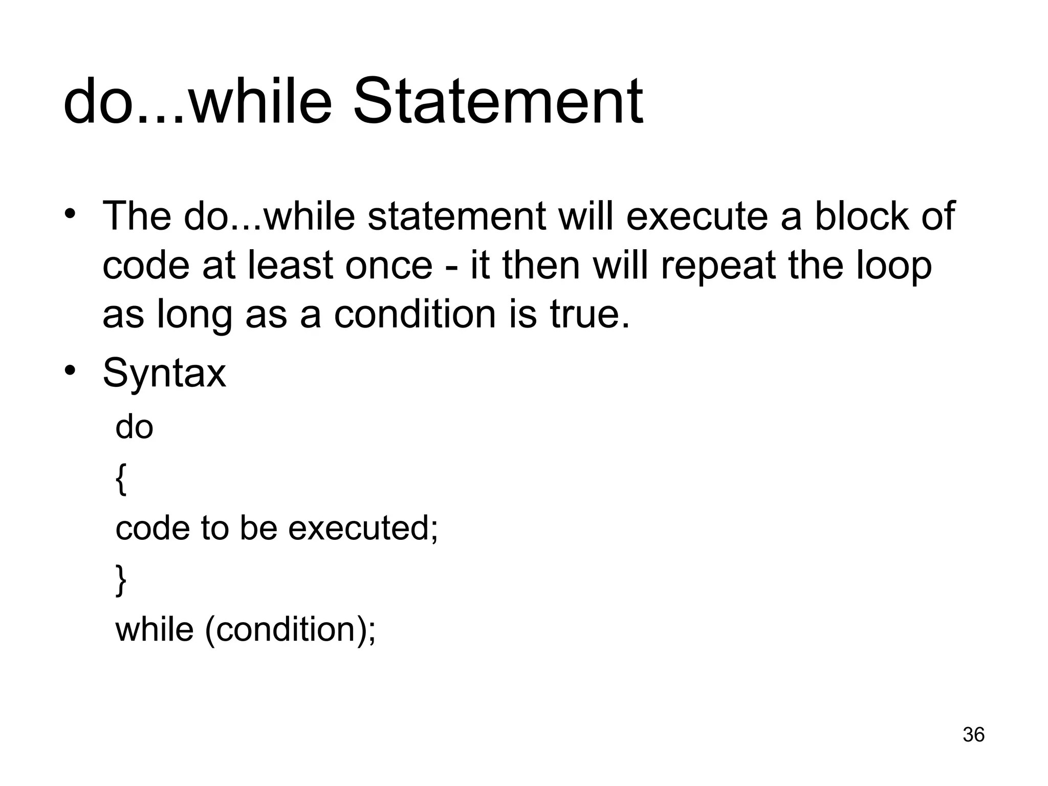 do...while Statement The do...while statement will execute a block of code at least once - it then will repeat the loop as long as a condition is true. Syntax do { code to be executed; } while (condition); 
