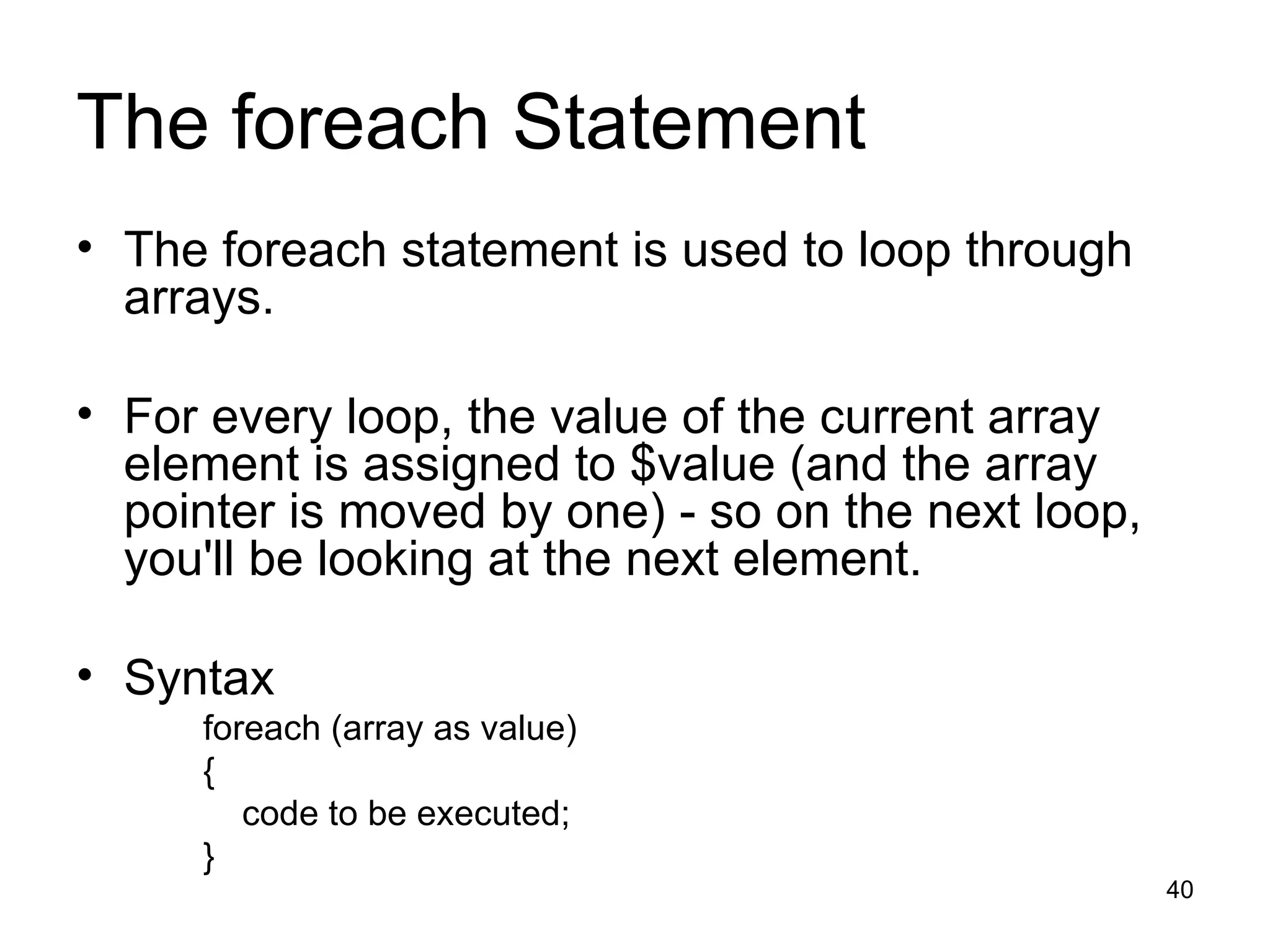 The foreach Statement The foreach statement is used to loop through arrays. For every loop, the value of the current array element is assigned to $value (and the array pointer is moved by one) - so on the next loop, you'll be looking at the next element. Syntax foreach (array as value) { code to be executed; } 