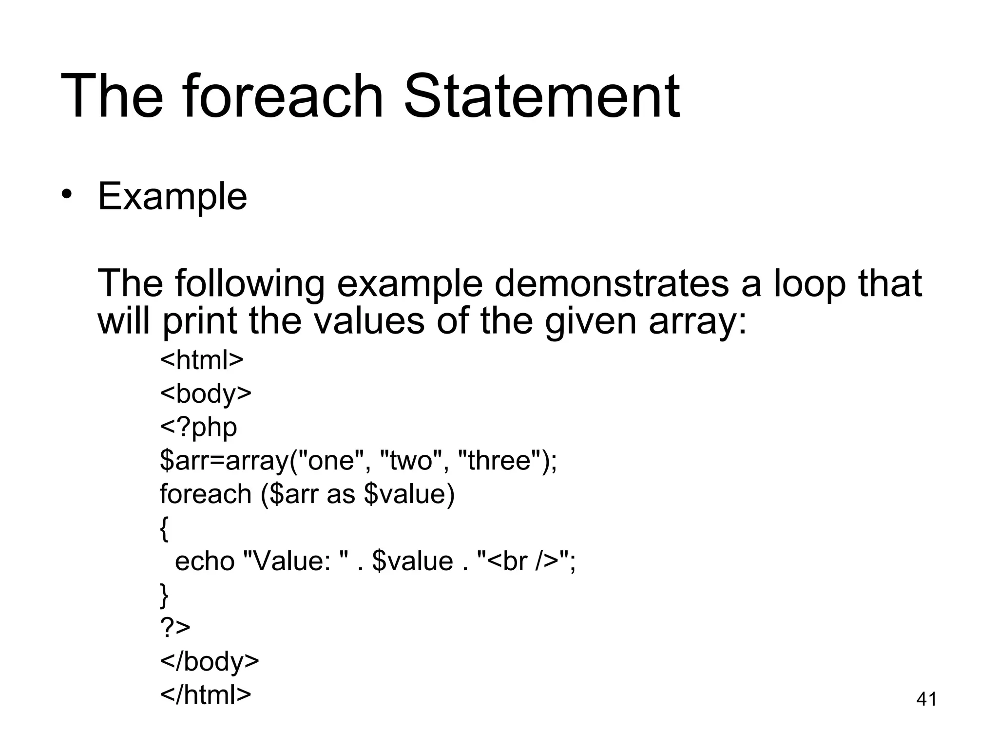 The foreach Statement Example The following example demonstrates a loop that will print the values of the given array: <html> <body> <?php $arr=array(&quot;one&quot;, &quot;two&quot;, &quot;three&quot;); foreach ($arr as $value) { echo &quot;Value: &quot; . $value . &quot;<br />&quot;; } ?> </body> </html> 