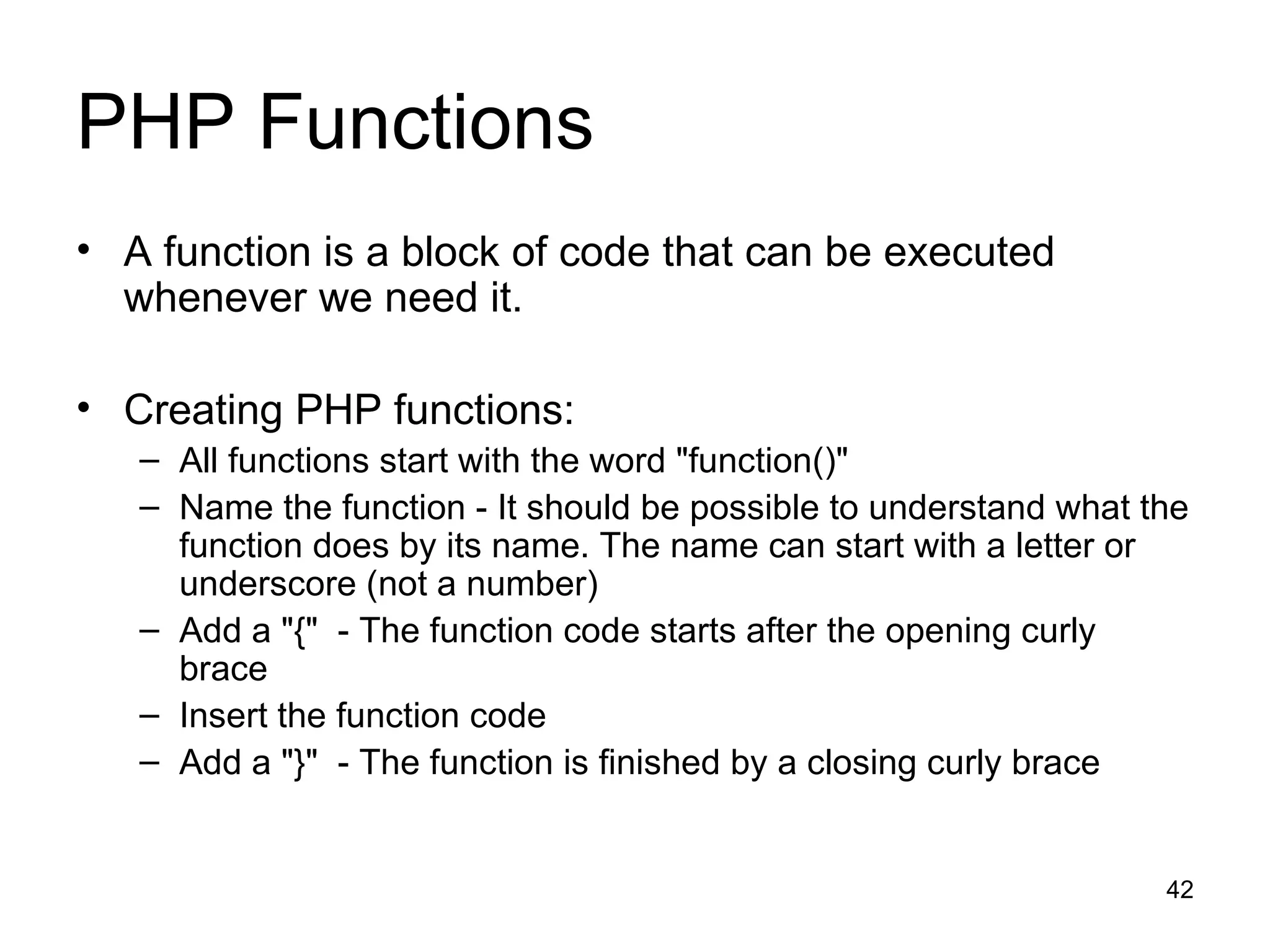 PHP Functions A function is a block of code that can be executed whenever we need it. Creating PHP functions: All functions start with the word &quot;function()&quot; Name the function - It should be possible to understand what the function does by its name. The name can start with a letter or underscore (not a number) Add a &quot;{&quot;  - The function code starts after the opening curly brace  Insert the function code Add a &quot;}&quot;  - The function is finished by a closing curly brace 