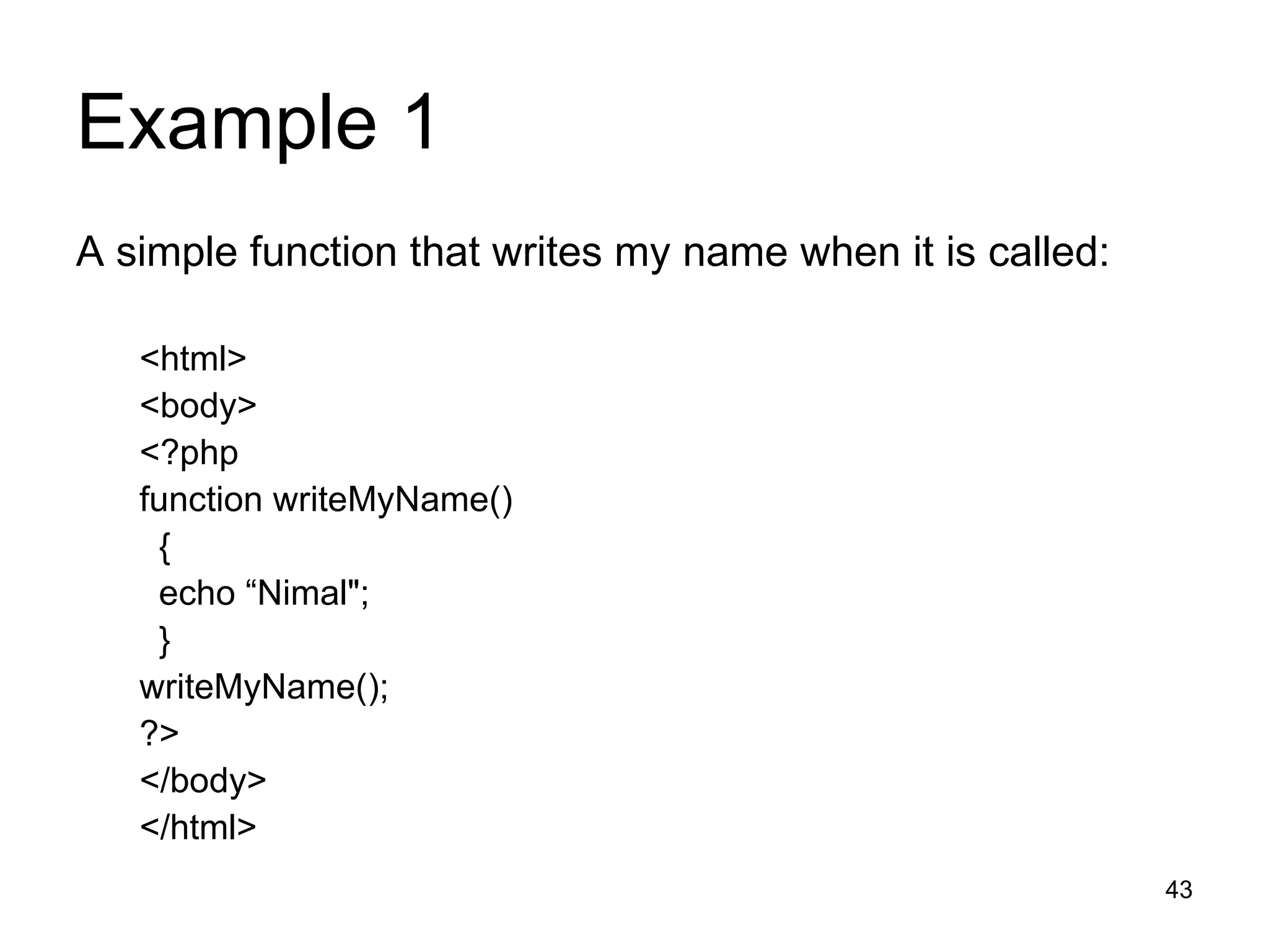 Example 1 A simple function that writes my name when it is called: <html> <body> <?php function writeMyName() { echo “Nimal&quot;; } writeMyName(); ?> </body> </html> 