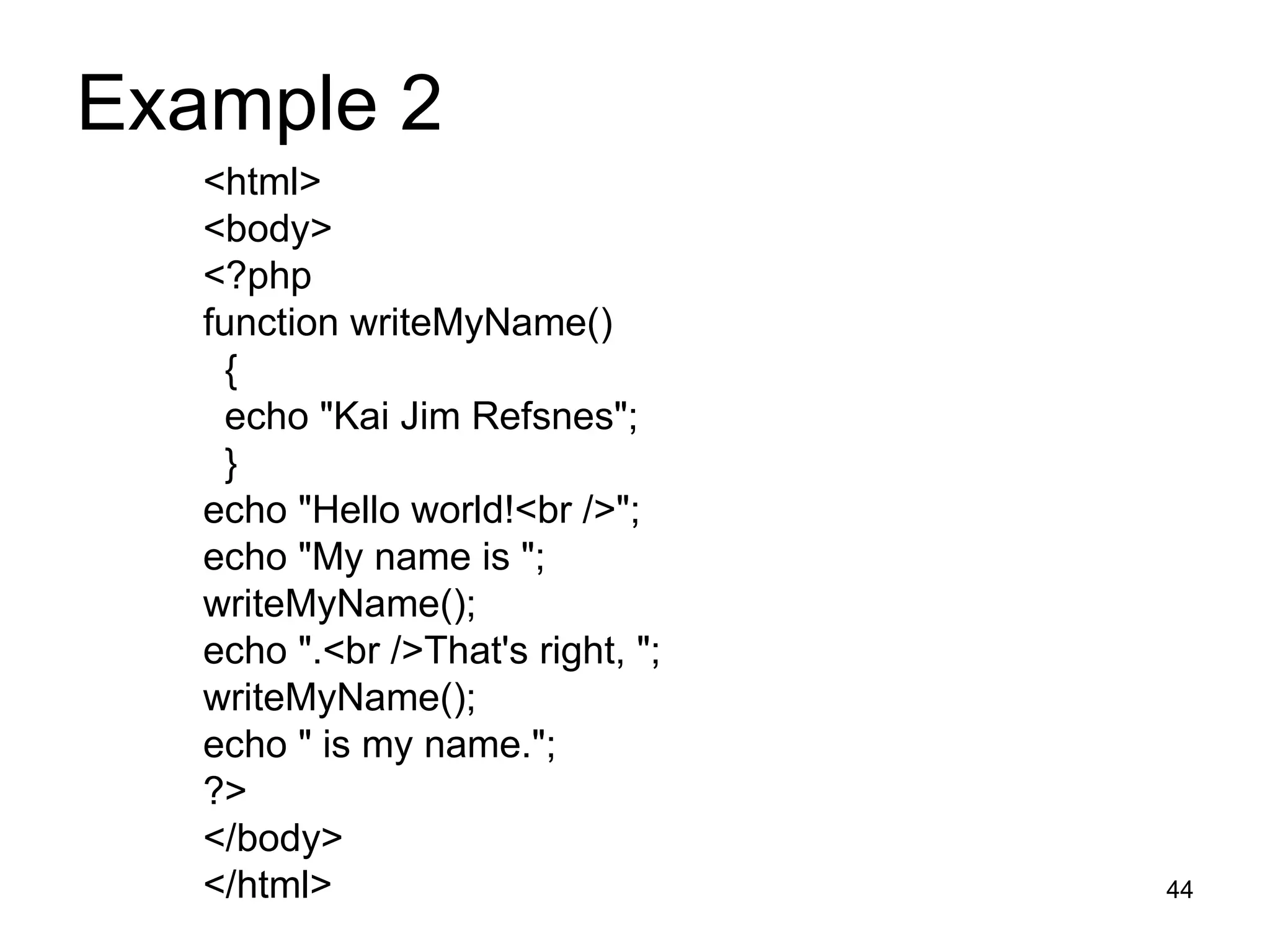 Example 2  <html> <body> <?php function writeMyName() { echo &quot;Kai Jim Refsnes&quot;; } echo &quot;Hello world!<br />&quot;; echo &quot;My name is &quot;; writeMyName(); echo &quot;.<br />That's right, &quot;; writeMyName(); echo &quot; is my name.&quot;; ?> </body> </html> 