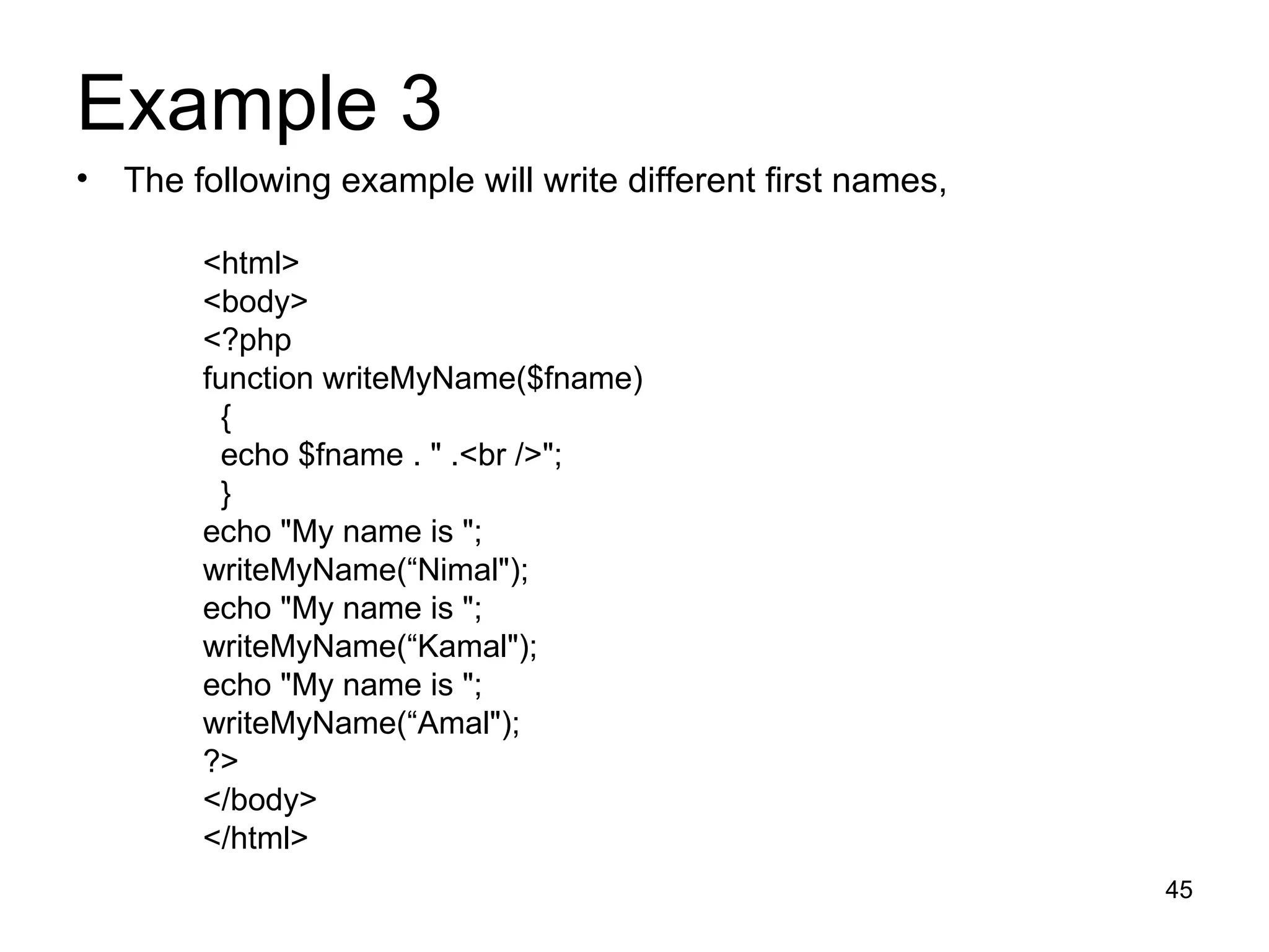 Example 3  The following example will write different first names,  <html> <body> <?php function writeMyName($fname) { echo $fname . &quot; .<br />&quot;; } echo &quot;My name is &quot;; writeMyName(“Nimal&quot;); echo &quot;My name is &quot;; writeMyName(“Kamal&quot;); echo &quot;My name is &quot;; writeMyName(“Amal&quot;); ?> </body> </html> 