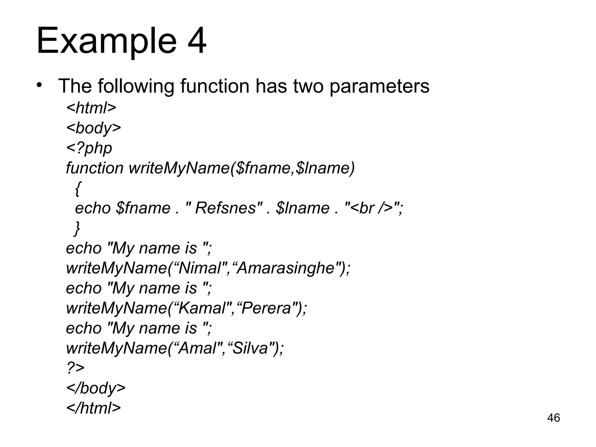 Example 4  The following function has two parameters <html> <body> <?php function writeMyName($fname,$lname) { echo $fname . &quot; Refsnes&quot; . $lname . &quot;<br />&quot;; } echo &quot;My name is &quot;; writeMyName(“Nimal&quot;,“Amarasinghe&quot;); echo &quot;My name is &quot;; writeMyName(“Kamal&quot;,“Perera&quot;); echo &quot;My name is &quot;; writeMyName(“Amal&quot;,“Silva&quot;); ?> </body> </html> 