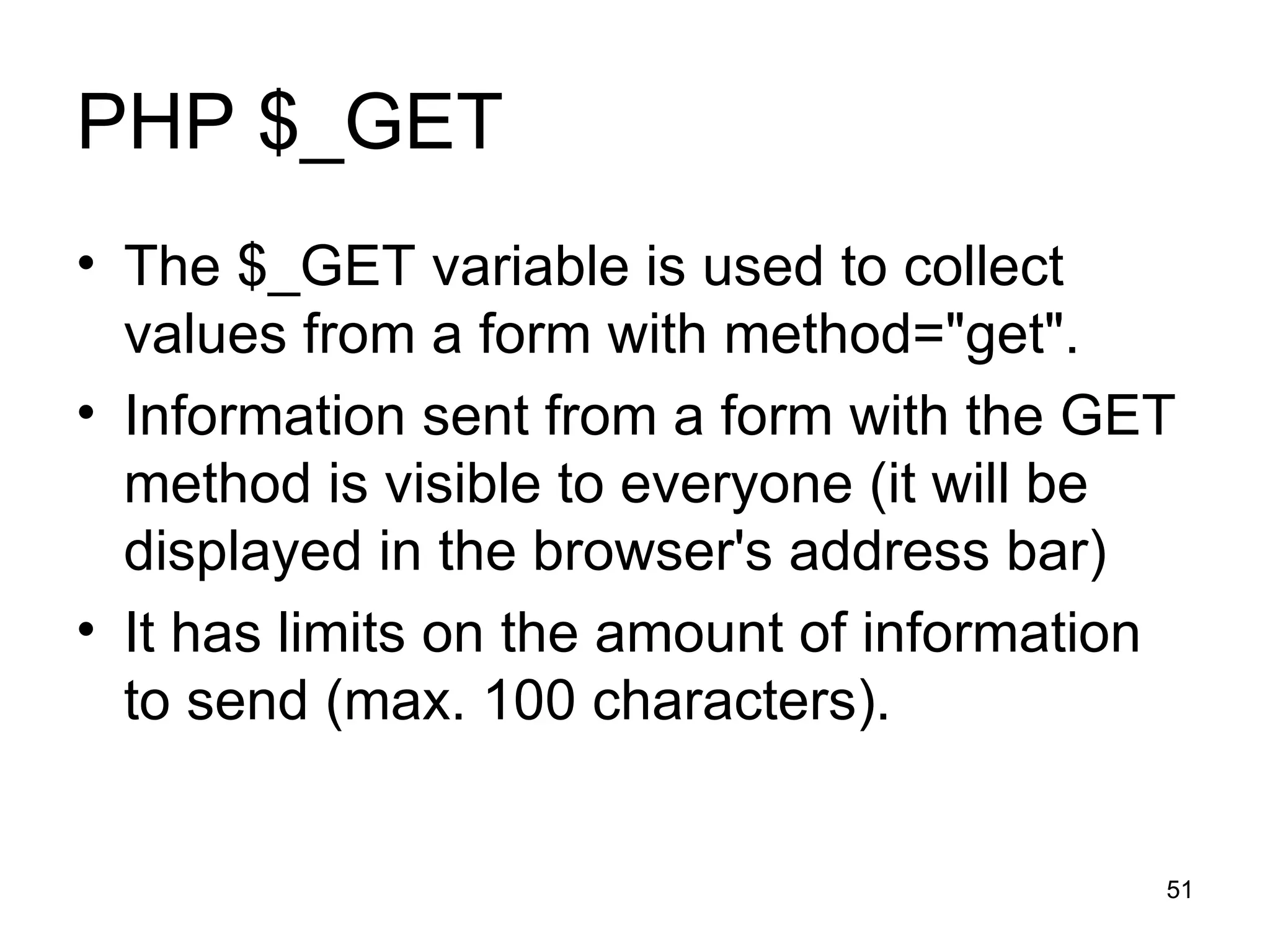PHP $_GET The $_GET variable is used to collect values from a form with method=&quot;get&quot;.  Information sent from a form with the GET method is visible to everyone (it will be displayed in the browser's address bar) It has limits on the amount of information to send (max. 100 characters). 