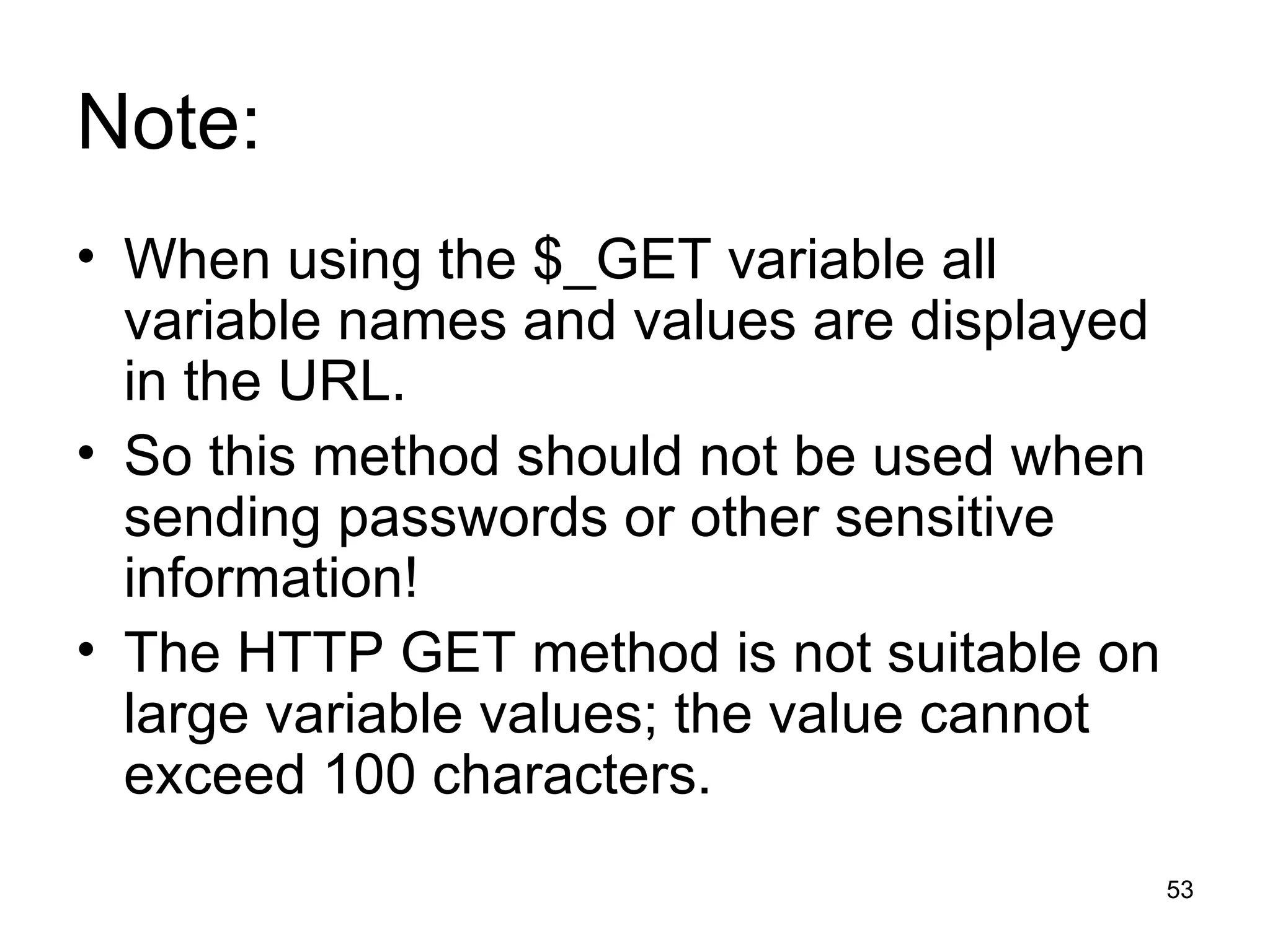 Note: When using the $_GET variable all variable names and values are displayed in the URL. So this method should not be used when sending passwords or other sensitive information! The HTTP GET method is not suitable on large variable values; the value cannot exceed 100 characters. 