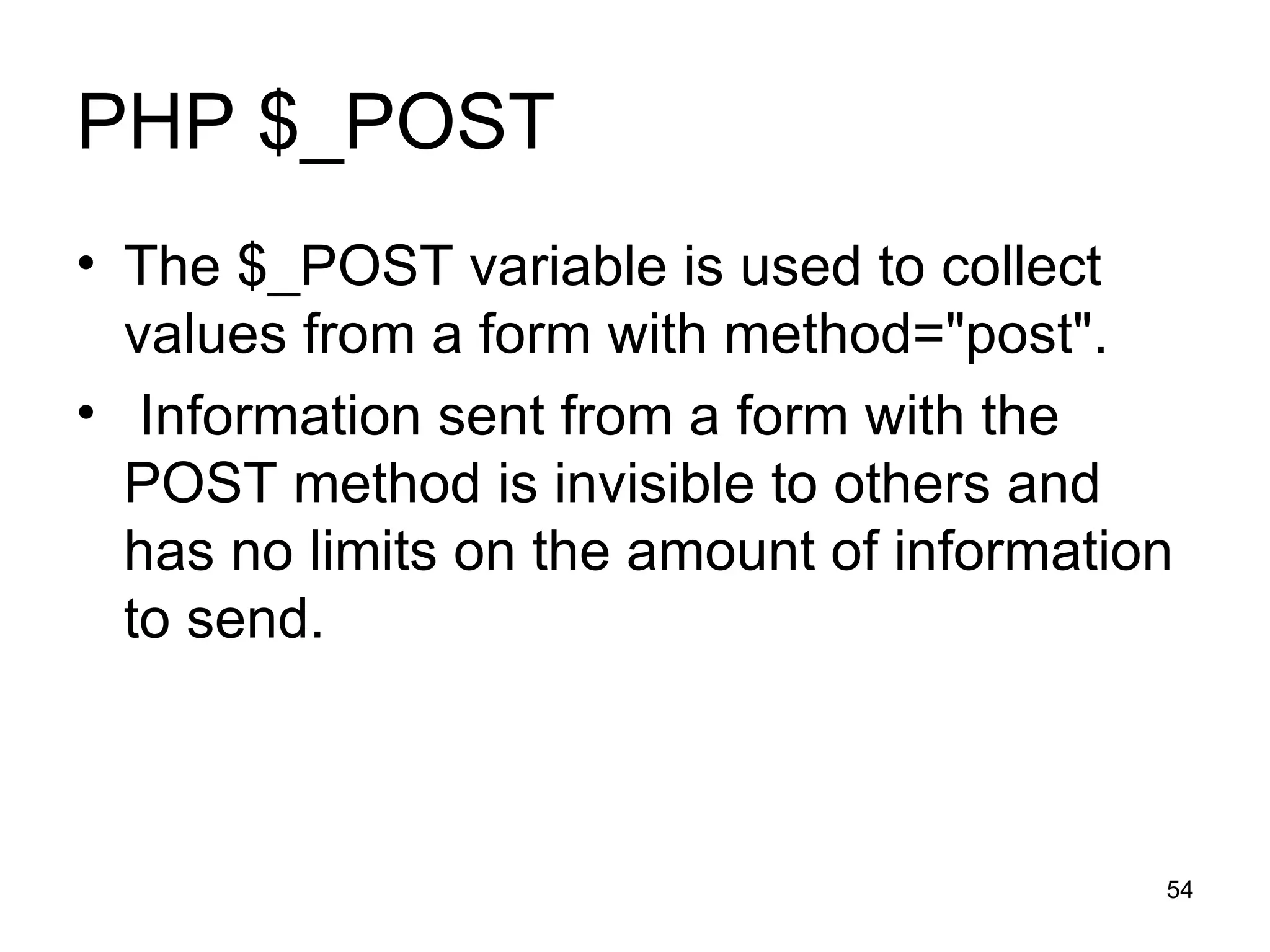 PHP $_POST The $_POST variable is used to collect values from a form with method=&quot;post&quot;. Information sent from a form with the POST method is invisible to others and has no limits on the amount of information to send. 