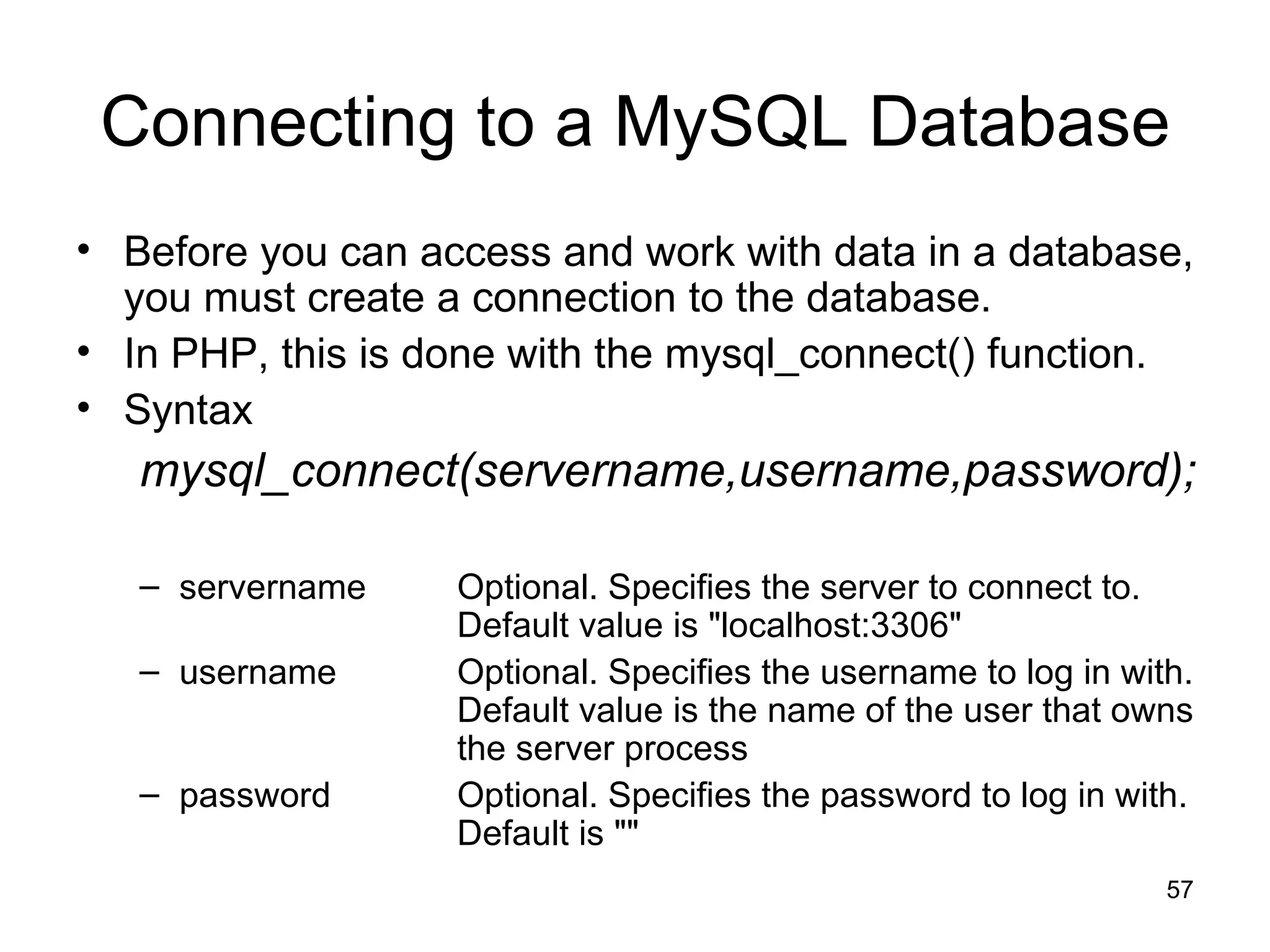 Connecting to a MySQL Database Before you can access and work with data in a database, you must create a connection to the database. In PHP, this is done with the mysql_connect() function. Syntax mysql_connect(servername,username,password); servername Optional. Specifies the server to connect to.  Default value is &quot;localhost:3306&quot; username Optional. Specifies the username to log in with.  Default value is the name of the user that owns  the server process password Optional. Specifies the password to log in with.  Default is &quot;&quot; 