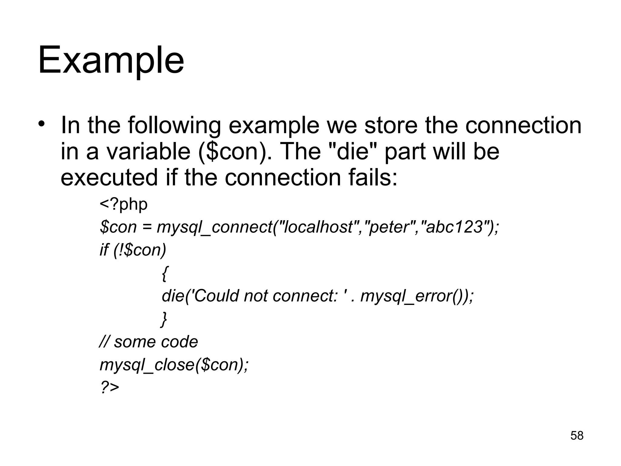 Example In the following example we store the connection in a variable ($con). The &quot;die&quot; part will be executed if the connection fails: <?php $con = mysql_connect(&quot;localhost&quot;,&quot;peter&quot;,&quot;abc123&quot;); if (!$con) { die('Could not connect: ' . mysql_error()); } // some code mysql_close($con); ?> 