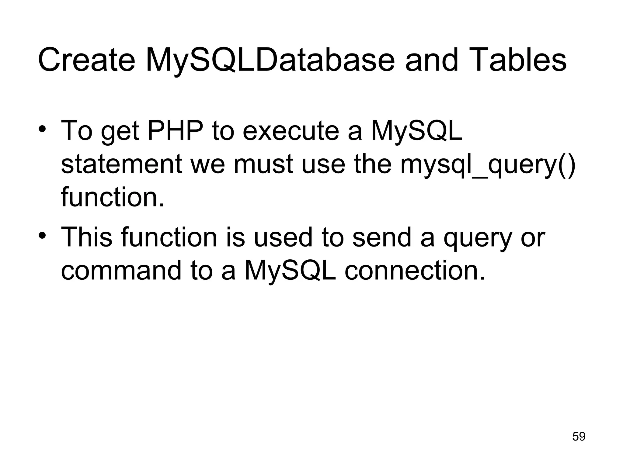 Create MySQLDatabase and Tables To get PHP to execute a MySQL statement we must use the mysql_query() function. This function is used to send a query or command to a MySQL connection. 