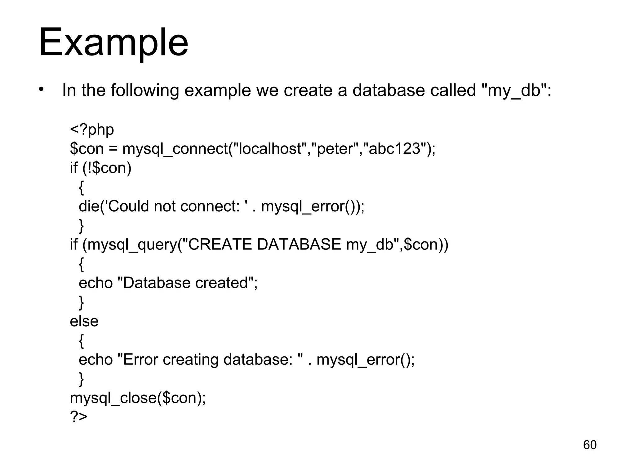Example In the following example we create a database called &quot;my_db&quot;: <?php $con = mysql_connect(&quot;localhost&quot;,&quot;peter&quot;,&quot;abc123&quot;); if (!$con) { die('Could not connect: ' . mysql_error()); } if (mysql_query(&quot;CREATE DATABASE my_db&quot;,$con)) { echo &quot;Database created&quot;; } else { echo &quot;Error creating database: &quot; . mysql_error(); } mysql_close($con); ?> 