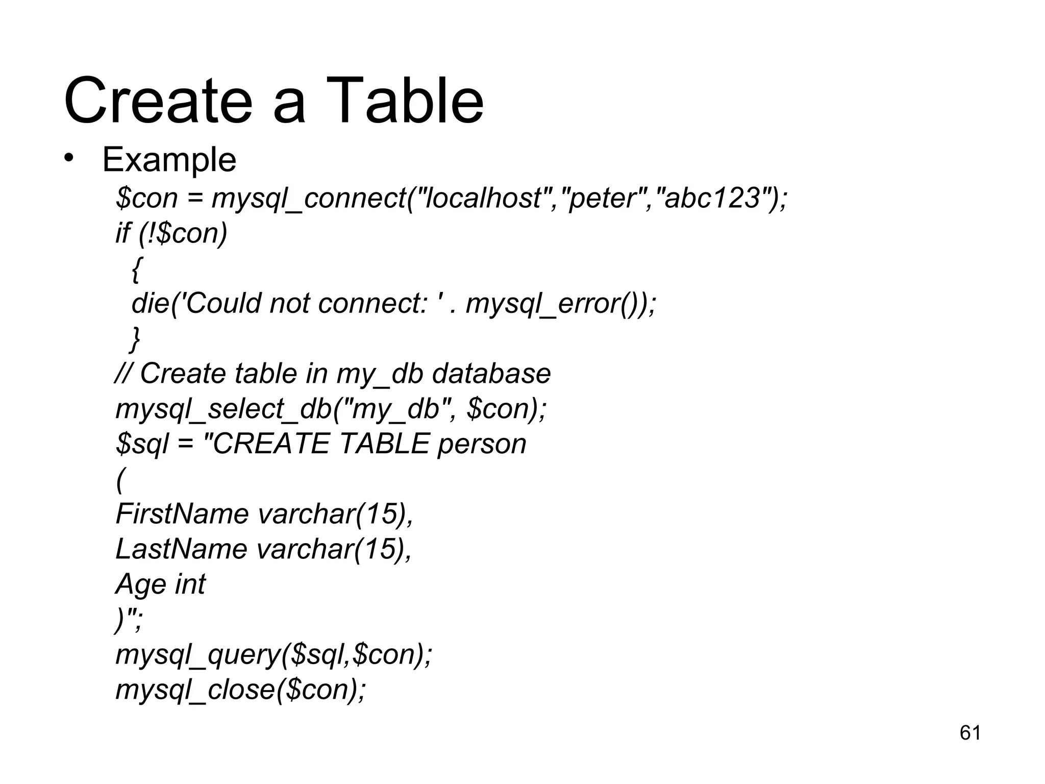 Create a Table Example $con = mysql_connect(&quot;localhost&quot;,&quot;peter&quot;,&quot;abc123&quot;); if (!$con) { die('Could not connect: ' . mysql_error()); } // Create table in my_db database mysql_select_db(&quot;my_db&quot;, $con); $sql = &quot;CREATE TABLE person  ( FirstName varchar(15), LastName varchar(15), Age int )&quot;; mysql_query($sql,$con); mysql_close($con); 