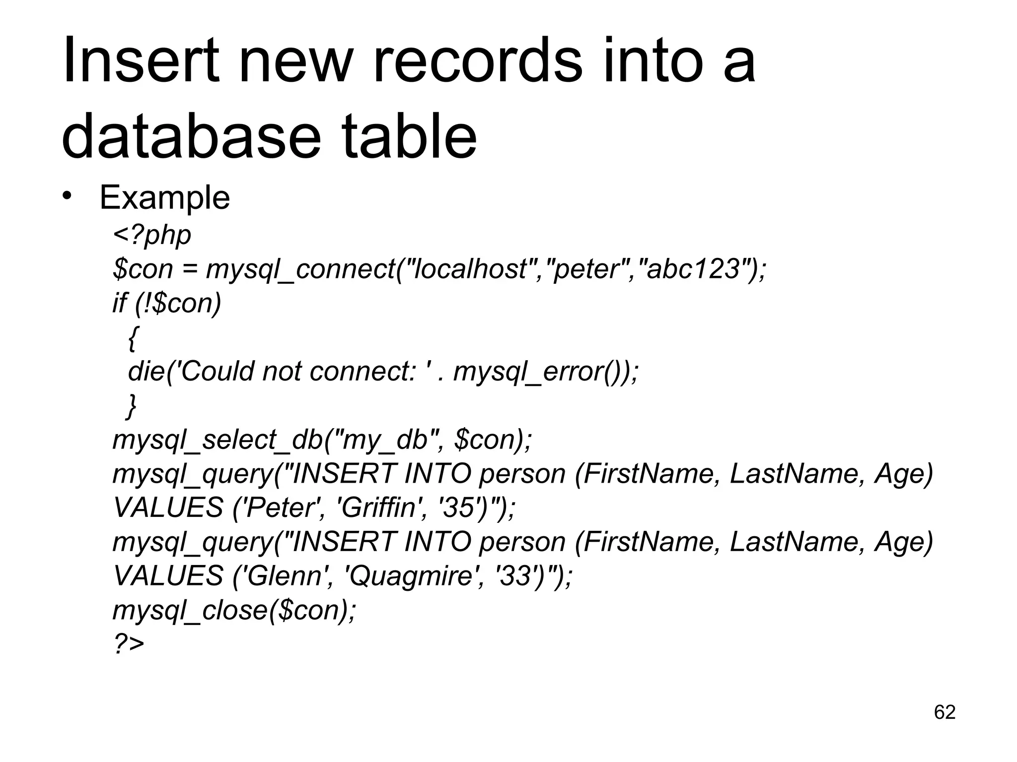 Insert new records into a database table Example <?php $con = mysql_connect(&quot;localhost&quot;,&quot;peter&quot;,&quot;abc123&quot;); if (!$con) { die('Could not connect: ' . mysql_error()); } mysql_select_db(&quot;my_db&quot;, $con); mysql_query(&quot;INSERT INTO person (FirstName, LastName, Age)  VALUES ('Peter', 'Griffin', '35')&quot;); mysql_query(&quot;INSERT INTO person (FirstName, LastName, Age)  VALUES ('Glenn', 'Quagmire', '33')&quot;); mysql_close($con); ?> 