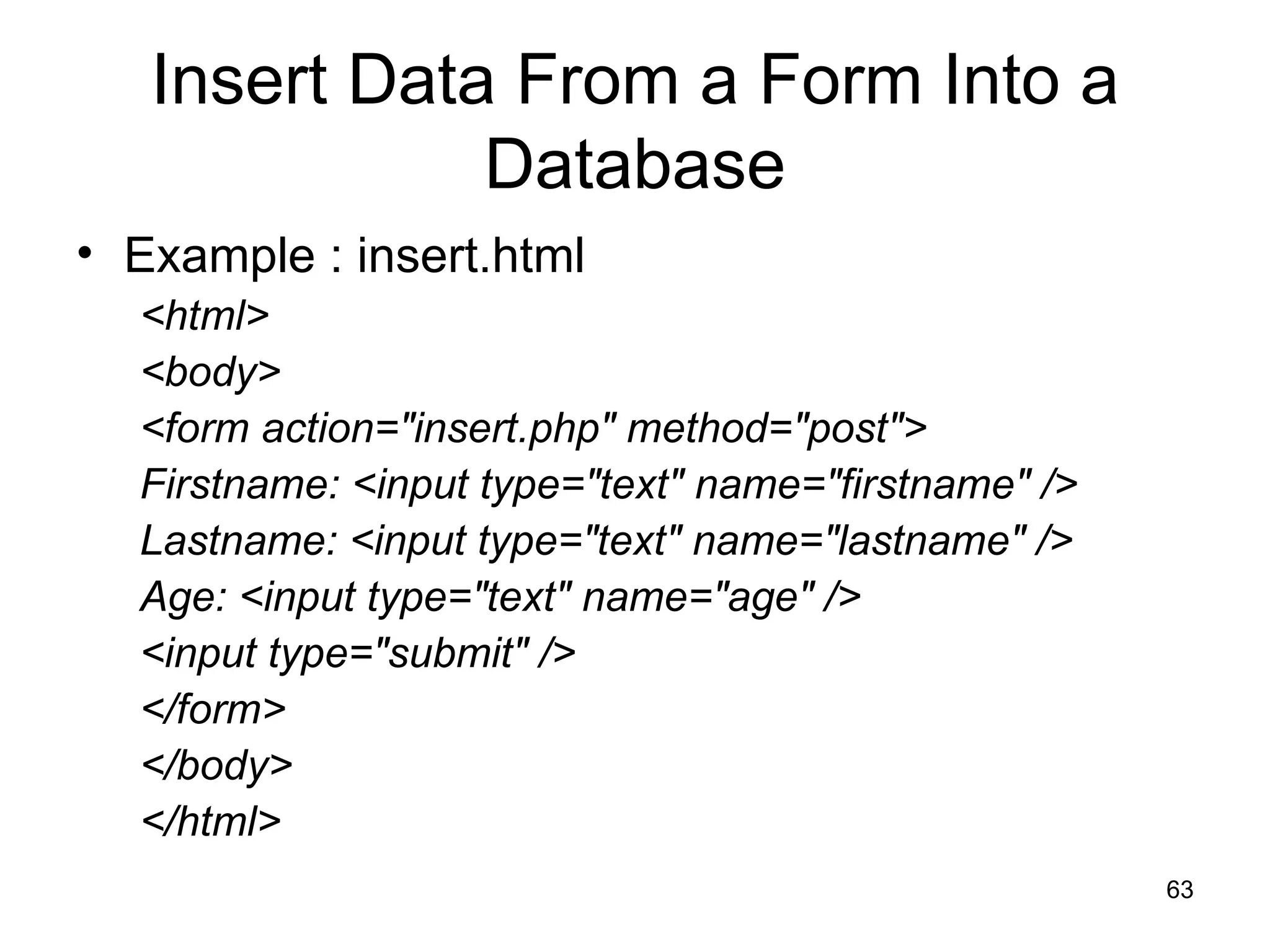 Insert Data From a Form Into a Database Example : insert.html <html> <body> <form action=&quot;insert.php&quot; method=&quot;post&quot;> Firstname: <input type=&quot;text&quot; name=&quot;firstname&quot; /> Lastname: <input type=&quot;text&quot; name=&quot;lastname&quot; /> Age: <input type=&quot;text&quot; name=&quot;age&quot; /> <input type=&quot;submit&quot; /> </form> </body> </html> 