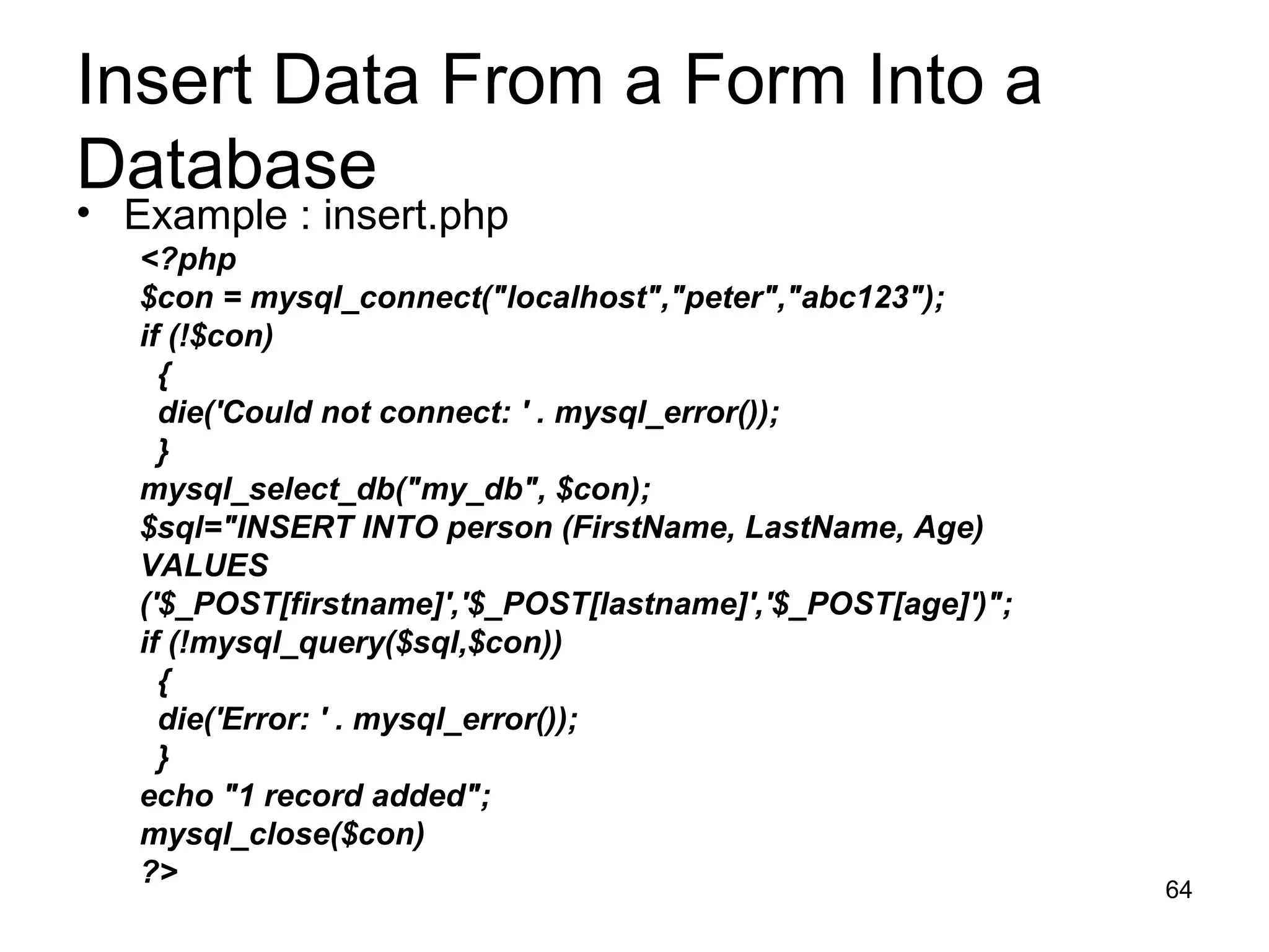 Insert Data From a Form Into a Database Example : insert.php <?php $con = mysql_connect(&quot;localhost&quot;,&quot;peter&quot;,&quot;abc123&quot;); if (!$con) { die('Could not connect: ' . mysql_error()); } mysql_select_db(&quot;my_db&quot;, $con); $sql=&quot;INSERT INTO person (FirstName, LastName, Age) VALUES ('$_POST[firstname]','$_POST[lastname]','$_POST[age]')&quot;; if (!mysql_query($sql,$con)) { die('Error: ' . mysql_error()); } echo &quot;1 record added&quot;; mysql_close($con) ?> 