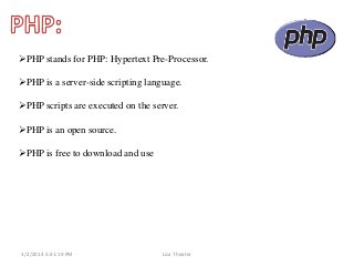PHP stands for PHP: Hypertext Pre-Processor.

PHP is a server-side scripting language.
PHP scripts are executed on the server.
PHP is an open source.
PHP is free to download and use

3/2/2014 5:41:19 PM

Liza Theater

 